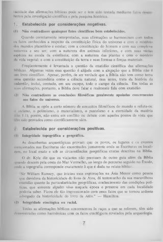 iuc idade das afirmações bíblicas pode ser e tem sido testada mediante futo» demo
bertos pela investigação científica c pela pesquisa histórica.

1.

Estabelecida por considerações negativas.

( 1)

Não contradizem quaisquer fatos científicos bem estabelecidos.

Quando corretamente interpretadas, suas afirmações se harmonizam com lodo*
o» fatos conhecidos a respeito da constituição física do universo e com o mlrióiio
ilos mundos planetário e estelar; com a constituição do hemem e com sua complcxn
natureza e seu ser; com a natureza dos animais inferiores, e com suas vá riu»
«••«pécies na escala da existência; com a natureza das plantas e com o mistério
•I» vida vegetal; e com a constituição da terra e suas formas e forças materiais.
Freqüentemente é levantada a questão da exatidão científica das afirmações
bíblicas. Algumas vezes essa questão é alijada com a alegação que a Bíblia não é
um livro científico. Apesar, porém, de ser verdade que a Bíblia não tem como tema
uma questão secundária como a ciência natural, mas antes, trata da história da
iixlcnção, inclui, contudo, em seu escopo, todo o campo da ciência. Em todas as
Mia» afirmações, portanto, a Bíblia deve falar e realmente fala com exatidão.
(2)

Não contradizem as conclusões filosóficas geralmente apoiadas concernentes
aos fatos do universo.

A Bíblia se opõe a certo número de conceitos filosóficos do mundo e refuta-os:
ii ateísmo, o politeísmo, o materialismo, o panteísmo e a eternidade da matéria
(tín 1.1); porém, não entra em conflito ou debate com aqueles pontos de vista que
lírn sido provados como: cientificamente sãos.
Estabelecida por considerações positivas.
11)

Integridade topográfica e geográfica.

As descobertas arqueológicas provam que os povos, os lugares e cs eventos
mencionados nas Escrituras são encontrados justamente onde as Escrituras os locali/m», no local exato e sob as circunstâncias geográficas exatas descritas na Bíblia.
O dr. Kyle diz que os viajantes não precisam de outro guia além da Bíblia
i|iiundo descem pela costa do M ar Vermelho, ao longo do percurso seguido no Êxodo,
onde a topografia corresponde exatamente à que é dada no relato bíblicc.
'Sir William Ramsey, que iniciou suas explorações na Ásia M enor como pessoa
i|iic duvidava da historicidade do livro de Atos, dá testemunho da sua maravilhosa
exutidão quanto às particularidades geográficas, conhecimento das condições políticus, que somente alguém vivo naquela época e presente em cada localidade
poderia saber. Ficou ele tão impressionado com esses fatos que se tom ou ardente
mlvogado da historicidade do livro de Atos.” — Hamilton.
( l > Integridade etnológica ou racial.
Todas as afirmações bíblicas concernentes às raças a que se referem, têm sido
demonstradas como harmônicas com os fatos etnológicos revelados pela arqueologia.

 