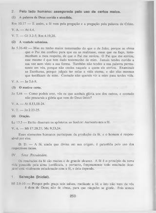 2.

Pelo lado humano: assegurada pelo uso de certos meios.

(1)

A palavra de Deus ouvida e atendida.

Rm 10.17 — E assim, a fé vem pela pregação e a pregação pela palavra de Cristo.
V. A. — A t 4.4.
V. T. — G1 3.2-5; Rm 4.19,20.
(2)

A vontade submissa.

Jo 5.36-40 — Mas eu tenho maior testemunho do que o de João; porque as obras
que o Pai me confiou para que eu as realizasse, essas que eu faço, teste­
munham a meu respeito, de que o Pai me enviou. O Pai que me enviou,
esse mesmo é que tem dado testemunho de mim. Jamais tendes ouvido a
sua voz nem visto a sua forma. Também não tendes a sua palavra perma­
nente em vós, porque não credes naquele a quem ele enviou. Examinais
as Escrituras, porque julgais ter nelas a vida eterna, e são elas mesmas
que testificam de mim. Contudo não quereis vir a mim para terdes vida.
V. A. — Jo 5.6-9.
(3)

O motivo certo.

Jo 5.44 — Como podeis crer, vós os que aceitais glória uns dos outros, e contudo
não procurais a glória que vem do Deus único?
V. A. — A t 8.13,18-24.
V. T. — Jo 2.23-25.
(4)

Oração.

Lc 17.5 — Então disseram os apóstolos ao Senhor: Aumenta-nos a fé.
V. A. — M t 17.20,21; Mc 9.23,24.
Esses elementos humanos participam da produção da fé, e o homem é respon­
sável por eles.
D. D. — A fé, ainda que divina em sua origem, é garantida pelo uso dos
respectivos meios.
I V . Seus R esultados.
Os resultados da fé são muitos e de grande alcance. A fé é o princípio da nova
vida possuída pela alma justificada, e portanto, forçosamente todo resultado dese­
jável está vitalmente relacionado com a fé, e dela depende.
1.

Salvação (inicial).

I;f 2.8-10 — Porque pela graça sois salvos, mediante a fé; e isto não vem de vós
é dom de Deus; não de obras, para que ninguém se glorie. Pois somos

250

 