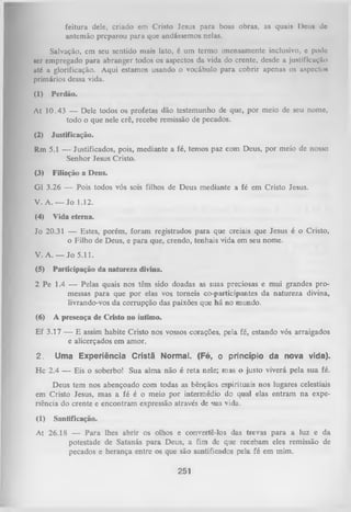 feitura dele, criado cm Cristo Jesus para boas obras, as quais l)ou» do
antemão preparou para que andássemos nelas.
Salvação, em seu sentido mais lato, é um termo imensamente inclusivo, c podo
ser empregado para abranger todos os aspectos da vida do crente, desde a justificuçrto
uté a glorificação. Aqui estamos usando o vocábulo para cobrir apenas os aspecto*
primários dessa vida.
(1)

Perdão.

At 10.43 — Dele todos os profetas dão testemunho de que, por meio de seu nomo,
todo o que nele crê, recebe remissão de pecados.
(2)

Justificação.

Rm 5.1 — Justificados, pois, mediante a fé, temos paz com Deus, por meio de nosso
Senhor Jesus Cristo.
(3)

Filiação a Deus.

G1 3.26 — Pois todos vós sois filhos de Deus mediante a fé em Cristo Jesus.
V. A. — Jo 1.12.
(4)

Vida eterna.

Jo 20.31 — Estes, porém, foram registrados para que creiais que Jesus é o Cristo,
o Filho de Deus, e para que, crendo, tenhais vida em seu nome.
V. A. — Jo 5.11.
(5)

Participação da natureza divina.

2 Pe 1.4 — Pelas quais nos têm sido doadas as suas preciosas e mui grandes pro­
messas para que por elas vos torneis co-participantes da natureza divina,
livrando-vos da corrupção das paixões que há no mundo.
(6)

A presença de Cristo no íntimo.

Ef 3.17 — E assim habite Cristo nos vossos corações, pela fé, estando vós arraigados
e alicerçados em amor.
2.

Uma Experiência Cristã Normal. (Fé, o princípio da nova vida).

Hc 2.4 — Eis o soberbo! Sua alma não é reta nele; mas o justo viverá pela sua fé.
Deus tem nos abençoado com todas as bênçãos, espirituais nos lugares celestiais
em Cristo Jesus, mas a fé é o meio por intermédio do qual elas entram na expe­
riência do crente e encontram expressão através de sua vida.
(1)

Santificação.

At 26.18 — Para lhes abrir os olhos e convertê-los das trevas para a luz e da
potestade de Satanás para Deus, a fim de que recebam eles remissão de
pecados e herança entre os que são santificados pela fé em mim.

251

 