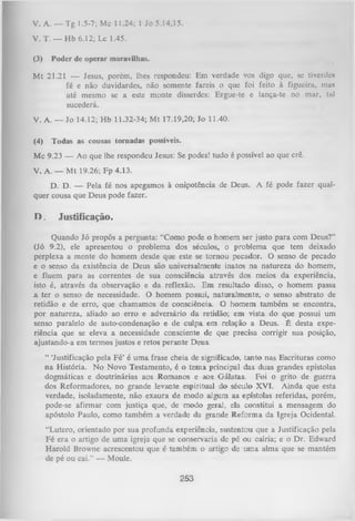 v . A. — Tg 1.5-7; Mc 11.24; 1 Jo 5.14,15.
V. T. — H b 6.12; Lc 1.45.
(3)

Poder de operar maravilhas.

M t 21.21 — Jesus, porém, lhes respondeu: Em verdade vos digo que, se tivcrdo*
fé e não duvidardes, não somente fareis o que foi feito à figueira, ma*
até mesmo se a este monte disserdes: Ergue-te e lança-te no mar, tal
sucederá.
V. A. — Jo 14.12; H b 11.32-34; M t 17.19,20; Jo 11.40.
(4)

Todas as cousas tornadas possíveis.

Mc 9.23 — Ao que lhe respondeu Jesus: Se podes! tudo é possívelao que crê.
V. A. — M t 19.26; Fp 4.13.
D. D. — Pela fé nos apegamos à onipotência de Deus.
quer cousa que Deus pode fazer.

D.

A fé pode fazer qual­

Justificação.

Quando Jó propôs a pergunta: “Como pode o homem ser justo para com Deus?”
(Jó 9.2), ele apresentou o problema dos séculos, o problema que tem deixado
perplexa a mente do homem desde que este se tornou pecador. O senso de pecado
e o senso da existência de Deus são universalmente inatos na natureza do homem,
e fluem para as correntes de sua consciência através dos meios da experiência,
isto é, através da observação e da reflexão. Em resultado disso, o homem passa
a ter o senso de necessidade. O homem possui, naturalmente, o senso abstrato de
retidão e de erro, que chamamos de consciência. O homem também se encontra,
por natureza, aliado ao erro e adversário da retidão; em vista do que possui um
senso paralelo de auto-condenação e de culpa em relação a Deus. É desta expe­
riência que se eleva a necessidade consciente de que precisa corrigir sua posição,
ajustando-a em termos justos e retos perante Deus.
“ ‘Justificação pela Fé’ é um a frase cheia de significado, tanto nas Escrituras como
na História. N o Novo Testamento, é o tema principal das duas grandes epístolas
dogmáticas e doutrinárias aos Romanos e aos Gálatas. Foi o grito de guerra
dos Reformadores, no grande levante espiritual do século XVI. Ainda que esta
verdade, isoladamente, não exaura de modo algum as epístolas referidas, porém,
pode-se afirmar com justiça que, de modo geral, ela constitui a mensagem do
apóstolo Paulo, como também a verdade da grande Reform a da Igreja Ocidental.
“Lutero, orientado por sua profunda experiência, sustentou que a Justificação pela
Fé era o artigo de uma igreja que se conservaria de pé ou cairia; e o Dr. Edward
Harold Browne acrescentou que é também o artigo de um a alma que se mantém
de pé ou cai.” — Moule.

253

 