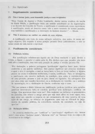 I.

Seu Significado.

1.

Negativamente considerado.

(1)

N ão é tornar justo, nem transmitir justiça a seus recipientes.
“Para Tomás de Aquino e Pedro Lombardo, dentre outros eruditos da escola
da Idade Média, a justificação tinha um sentido semelhante ao da regeneração;
e no decreto do Concilio de Trento, a justificação é considerada como eqüivalente
à santificação, sendo ali descrita como ‘não a mera remissão de nossos pecados,
mas também a santificação e a renovação do homem interior’.” — Moule.

(2

Não é mudança no caráter ou estado de seus objetos.

A justificação não trata de nossa salvação subjetiva, mas antes, de nossa sal­
vação objetiva. Diz respeito à nossa posição perante Deus judicialmente, e não ao
nosso estado de vida moral e espiritual.
2.

Positivamente considerado.

(1)

Definição teórica.

Por justificação referimo-nos àquele ato de Deus mediante o qual, devido a
Cristo, a Quem o pecador é unido pela fé, Ele declara que esse pecador não mais
está sob a condenação, mas tem uma posição de justiça e retidão perante Ele.
“Por derivação, a palavra portuguesa ‘justificação’ significa fazer justo, tom ar
conforme a um padrão autêntico. Isto parece significar um processo mediante
o qual o erro é corrigido, o mal se tom a bem, o bem se torna melhor, e alguma
pessoa ou cousa é realmente melhorada, e assim, justificada. Para os advogados,
a justificação não envolve melhoria de condição, mas antes o estabelecimento
de uma posição, perante o juiz ou juri, literal ou figurado. Os advogados têm
por alvo obter um veredito favorável, ou a declaração do veredito, ou a sentença
de inocentação, ou a vindicação de direito, conforme seja o caso.
“No uso comum e diário falamos em justificação; pode-se justificar uma opinião;
justificar determinada linha de conduta; justificar uma declaração; justificar um
amigo. Que queremos dizer com isso? Não reajustar ou melhorar os pensamentos
ou palavras, não educar o amigo p ara que seja mais sábio ou mais capaz; não,
mas obter um veredito a respeito de um pensamento, de uma palavra, de uma
ação de um amigo, no tribunal de julgamento, quer seja no tribunal de julga­
mento da opinião pública, da consciência comum, da sociedade, ou seja do
que for.”
(2)

Definição bíblica.

As palavras traduzidas por “justificar” e “justificação” significam não ‘'tornar
justo*’, mas antes, “declarar justo”, “declarar reto’’ ou “declarar livre de culpa e de
merecimento de castigo”.

254

 