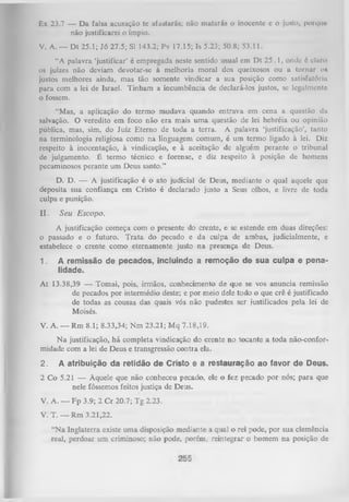 Ex 23.7 — D a falsa acusação tc afastar ás; não matarás o inocente c o justo, porque
não justificarei o ímpio.
V. A. — D t 25.1; Jó 27.5; SI 143.2; Pv 17.15; Is 5.23; 50.8; 53.11.
“A palavra ‘justificar’ é empregada neste sentido usual em D t 2 5 .1 , onde 6 claro
os juizes não deviam devotar-se à melhoria moral dos queixosos ou a tornar o»
justos melhores ainda, mas tão somente vindicar a sua posição como satisfatória
para com a lei de Israel. Tinham a incumbência de declará-los justos, se legalmente
o fossem.
“Mas, a aplicação do termo mudava quando entrava em cena a questão da
salvação. O veredito em foco não era mais um a questão de lei hebréia ou opinião
pública, mas, sim, do Juiz Eterno de toda a terra. A palavra ‘justificação’, tanto
na terminologia religiosa como na linguagem comum, é um termo ligado à lei. Diz
respeito à inocentação, à vindicação, e à aceitação de alguém perante o tribunal
de julgamento. É termo técnico e forense, e diz respeito à posição de homens
pecaminosos perante um Deus santo.”
D. D. — A justificação é o ato judicial de Deus, mediante o qual aquele que
deposita sua confiança em Cristo é declarado justo a Seus olhos, e livre de toda
culpa e punição.

II.

Seu Escopo.

A justificação começa com o presente do crente, e se estende em duas direções:
o passado e o futuro. T rata do pecado e da culpa de ambas, judicialmente, e
estabelece o crente como eternamente justo na presença de Deus.
1.

A remissão de pecados, incluindo a remoção de sua culpa e pena­
lidade.

A t 13.38,39 — Tomai, pois, irmãos, conhecimento de que se vos anuncia remissão
de pecados por intermédio deste; e por meio dele todo o que crê é justificado
de todas as cousas das quais vós não pudestes ser justificados pela lei de
Moisés.
V. A. — Rm 8.1; 8.33,34; N m 23.21; M q 7.18,19.
N a justificação, há completa vindicação do crente no tocante a toda não-conformidade com a lei de Deus e transgressão contra ela.
2.

A atribuição da retidão de Cristo e a restauração ao favor de Deus.

2 Co 5.21 — Àquele que não conheceu pecado, ele o fez pecado por nós; para que
nele fôssemos feitos justiça de Deus.
V. A. — F p 3.9; 2 C r 20.7; Tg 2.23.
V. T. — Rm 3.21,22.
“N a Inglaterra existe um a disposição mediante a qual o rei pode, por sua clemência
real, perdoar um criminoso; não pode, porém, reintegrar o homem na posição de

 