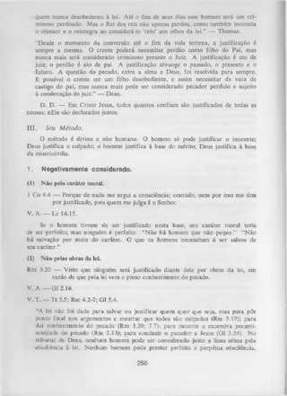quem nunca desobedeceu à lei. Até o fim de seus dias esse homem será um cri­
minoso perdoado. Mas o Rei dos reis não apenas perdoa, como também inocenta
o ofensor e o reintegra ao considerá-lo ‘reto’ aos olhos da lei.” — Thomas.
“Desde o momento da conversão até o fim da vida terrena, a justificação é
sempre a mesma. O crente poderá necessitar perdão como filho do Pai, mas
nunca mais será considerado criminoso perante o Juiz. A justificação é ato de
juiz; o perdão é ato de pai. A justificação abrange o passado, o presente e o
futuro. A questão do pecado, entre a alma e Deus, foi resolvida para sempre.
É possível o crente ser um filho desobediente, e assim necessitar da vara de
castigo do pai, mas nunca mais pode ser considerado pecador perdido e sujeito
à condenação do juiz.” — Dean.
D. D. — Em Cristo Jesus, todos quantos confiam são justificados de todas as
cousas; nEle são declarados justos.
I I I . S eu M é to d o .
O método é divino e não humano. O homem só pode justificar o inocente;
Deus justifica o culpado; o homem justifica à base do mérito; Deus justifica à base
da misericórdia.
1.

Negativamente considerado.

(1)

N ão pelo caráter moral.

1 Co 4.4 — Porque de nada me argui a consciência; contudo, nem por isso me dou
por justificado, pois quem me julga é o Senhor.
V. A. — Lc 16.15.
Se o homem tivesse de ser justificado nesta base, seu caráter moral teria
de ser perfeito; mas ninguém é perfeito. “N ão há homem que não peque.” “Não
há salvação por meio do caráter. O que os homens necessitam é ser salvos de
seu caráter.”
(2)

N ão pelas obras da lei.

Rm 3.20 — Visto que ninguém será justificado diante dele por obras da lei, em
razão de que pela lei vem o pleno conhecimento do pecado.
V. A. — GL 2.16.
V. T. — T t 3.5; Rm 4.2-7; G1 5.4.
“A lei não foi dada para salvar ou justificar quem quer que seja, mas para pôr
ponto final nos argumentos e mostrar que todos são culpados (Rm 3.19); para
dar conhecimento do pecado (Rm 3.20; 7.7); para mostrar a excessiva pecaminosidade do pecado (Rm 7.13); para conduzir o pecador a Jesus (Gl 3.24). No
tribunal de Deus, nenhum homem pode ser considerado justo a Seus olhos pela
obediência à lei. Nenhum homem pode prestar perfeita e perpétua obediência,
256

 
