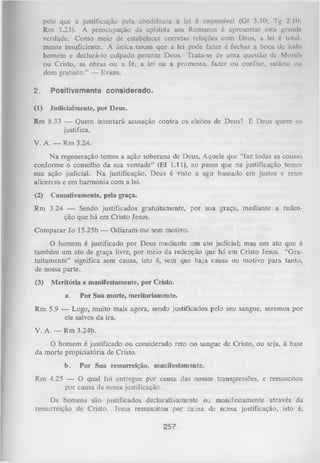 pelo que a justificação pela obediência à lei 6 impossível (Gl 3.10; Tg 2.10;
Rm 3.23). A preocupação da epístola aos Romanos é apresentar esta grande
verdade. Como meio de estabelecer corretas relações com Deus, a lei é total
mente insuficiente. A única cousa que a lei pode fazer é fechar a boca de todo
homem e declará-lo culpado perante Deus. Trata-se de uma questão de Moisií*
ou Cristo, as obras ou a fé, a lei ou a promessa, fazer ou confiar, salário OU
dom gratuito.” — Evans.
2.

Positivamente considerado.

(1)

Judicialmente, por Deus.

Rm 8.33 — Quem intentará acusação contra os eleitos de Deus? É Deus quem os
justifica.
V. A. — Rm 3.24.
N a regeneração temos a ação soberana de Deus, Aquele que “faz todas as cousas
conforme o conselho da sua vontade” (Ef 1.11), ao passo que na justificação temos
sua ação judicial. N a justificação, Deus é visto a agir baseado em justos e retos
alicerces e em harmonia com a lei.
(2)

Causativamente, pela graça.

Rm 3.24 — Sendo justificados gratuitamente, por sua graça, mediante a reden­
ção que há em Cristo Jesus.
Com parar Jo 15.25b — Odiaram-me sem motivo.
O homem é justificado por Deus mediante um ato judicial; mas um ato que é
também um ato de graça livre, por meio da redenção que há em Cristo Jesus. “G ra­
tuitamente” significa sem causa, isto é, sem que haja causa ou motivo para tanto,
de nossa parte.
(3)

M eritória e manifestamente, por Cristo.
a.

Por Sua morte, meritoriamente.

Rm 5.9 — Logo, muito mais agora, sendo justificados pelo seu sangue, seremos por
ele salvos da ira.
V. A. — Rm 3.24b.
O homem é justificado ou considerado reto no sangue de Cristo, ou seja, à base
da morte propiciatória de Cristo.
b.

Por Sua ressurreição, manifestamente.

Rm 4.25 — O qual foi entregue por causa das nossas transgressões, e ressuscitou
por causa da nossa justificação.
Os homens são justificados declarativamente ou manifestamente através da
ressurreição de Cristo. Jesus ressuscitou por causa de nossa justificação, isto é,

257

 