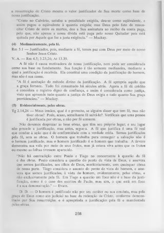 a ressurreição dc Cristo mostra o valor justificador de Sua morte como base de
nossa justificação.
“Cristo no Calvário, satisfez a penalidade exigida, deu-se como eqüivalente, e
assim pagou o eqüivalente à quantia exigida; mas Deus pelo fato de ressus­
citar Cristo de entre os mortos, deu a Sua assinatura ao recibo da conta paga,
pelo que, não apenas a nossa dívida está paga pelo nosso Quitador pois está
quitada por Aquele que fez a justa exigência.” — Mackay.
(4)

Medianeiramente, pela fé.

Rm 5.1 — Justificados, pois, mediante a fé, temos paz com Deus por meio de nosso
Senhor Jesus Cristo.
V. A. — Rm 4.5; 3.23,26; A t 13.39.
A fé não é causa motivadora de nossa justificação, nem pode ser considerada
como sua base ou fundamento. Sua função é tão somente medianeira, mediante a
qual a justificação é recebida. Ela constitui uma condição da justificação do homem,
mas não é sua causa.
“A fé é aceitação do método divino da justificação. A fé apropria aquilo que
a graça fornece. Tudo foi consumado há séculos atrás. Agora a fé dá crédito
e considera o registro digno de confiança, e assim é considerada como justiça,
visto que apreende tudo quanto a justiça de Deus exigia e tudo quanto Sua graça
providenciou.” — Mackay.
(5)

Evidencialmente, pelas obras.

Tg 2.14,24 — Meus irmãos, qual é o proveito, se alguém disser que tem fé, mas não
tiver obras? Pode, acaso, semelhante fé salvá-lo? Verificais que uma pessoa
é justificada por obras, e não por fé somente.
Não devemos desprezar as boas obras, que têm seu próprio lugar; e seu lugar
não precede a justificação, mas antes, segue-a. A fé que justifica é uma fé real
que conduz à ação que é de conformidade com a verdade crida. Somos justificados
pela fé, sem as obras. O homem que trabalha para conseguir a salvação não é
o homem justificado, mas o homem justificado é o homem que trabalha. A árvore
demonstra sua vida por meio de seus frutos, mas já estava viva antes que os frutos
ou mesmo as folhas tivessem aparecido.
“Não há contradição entre Paulo e Tiago no concernente à questão da fé
e das obras. Paulo considera a questão do ponto de vista de Deus, e assevera
que somos justificados, aos olhos de Deus, meritoriamente, sem quaisquer obras
de nossa parte. Tiago considera o assunto do ponto de Yista do homem, e asse­
vera que somos justificados, à vista do homem, evidentemente, pelas obras, e
não exclusivamente pela fé. Em Tiago a questão em foco não é a base da justi­
ficação, como é o caso dos escritos de Paulo, mas sim, o que está em foco
é a sua demonstração.” — Evans.
D. D. — O homem é justificado não por seu caráter ou sua conduta, mas pela
|.’,ruça de Deus como ato judicial na base da redenção de Cristo, conforme demons­
trado por Sua ressurreição; e é apropriada a justificação pela fé e manifestada
pclus obras.

258

 