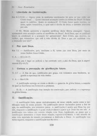 IV .

1.

Seus Resultados.
Liberdade de incriminação.

Km 8.1,33,34 — Agora, pois, já nenhuma condenação há para os que estão em
Cristo Jesus. . . Quem intentará acusação contra os eleitos de Deus? É Deu»
quem os justifica. Quem os condenará? É Cristo Jesus quem morreu, ou
antes, quem ressuscitou, o qual está à direita de Deus, e também intercedo
por nós.
O
Dr. Moule apresenta a seguinte paráfrase desta última passagem: “Quem
apresentará uma acusação contra os escolhidos de Deus? Será Deus, que os justifica?
Quem os condenará se a acusação for apresentada? Será Cristo, que morreu, ou
melhor, que ressuscitou, que está à mão direita de Deus e que em realidade vive
a interceder por nós?”
2.

Paz com Deus.

Rm 5.1 — Justificados, pois, mediante a fé, temos paz com Deus, por meio de
nosso Senhor Jesus Cristo.
V. A. — Ef 2.14-17.
Esta paz é legal ou judicial e faz contraste com a paz de Deus, que é experi­
mental (Fp 4.6,7).
3.

Certeza e percepção de glorificação futura.

T t 3.7 — A fim de que, justificados por graça, nos tornemos seus herdeiros, se­
gundo a esperança da vida eterna.
V. A. — Rm 8.30.
A justificação outorga ao crente o direito e a garantia da glória futura, a respeito
da qual as Escrituras nos fornecem a promessa.
D. D. — A justificação traz isenção da condenação, paz judicial, e a esperança
da glória futura.

E.

Santificação.

A santificação trata, quase exclusivamente, de nosso estado, assim como a jus­
tificação trata de nossa posição. N a justificação somos declarados justos a fim de
que, na santificação, nos tornemos justos. A justificação é aquilo que Deus faz por
nós, enquanto a santificação é quase exclusivamente aquilo que Deus faz em nós. A
justificação nos coloca em correta relação com Deus, legalmente, ao passo que a
santificação demonstra o fruto dessa relação, experimentalmente, e isso através de
uma vida separada do mundo pecaminoso e dedicada a Deus. A justificação nos
torna seguros, enquanto a santificação nos faz sãos.

259

 