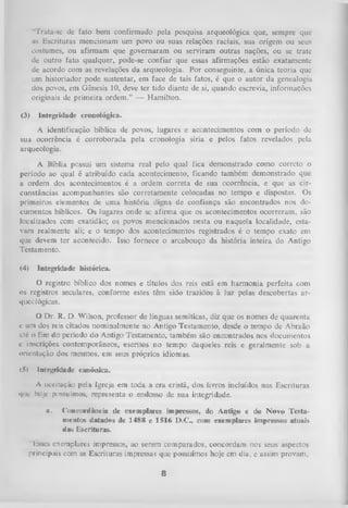 “Trata-se de fato bem confirmado pela pesquisa arqueológica que, sempre que
as Escrituras mencionam um povo ou suas relações raciais, sua origem ou seus
costumes, ou afirmam que governaram ou serviram outras nações, ou se trate
de outro fato qualquer, pode-se confiar que essas afirmações estão exatamente
de acordo com as revelações da arqueologia. Por conseguinte, a única teoria que
um historiador pode sustentar, em face de tais fatos, é que o autor da genealogia
dos povos, em Gênesis 10, deve ter tido diante de si, quando escrevia, informações
originais de primeira ordem.” — Hamilton.
(3)

Integridade cronológica.

A identificação bíblica de povos, lugares e acontecimentos com o período de
sua ocorrência é corroborada pela cronologia síria e pelos fatos revelados pela
arqueologia.
A Bíblia possui um sistema real pelo qual fica demonstrado como correto o
período ao qual é atribuído cada acontecimento, ficando também demonstrado que
a ordem dos acontecimentos é a ordem correta de sua ocorrência, e que as cir­
cunstâncias acompanhantes são corretamente colocadas no tempo e dispostas. Os
primeiros elementos de um a história digna de confiança são encontrados nos do­
cumentos bíblicos. Os lugares onde se afirma que os acontecimentos ocorreram, são
localizados com exatidão; os povos mencionados nesta ou naquela localidade, estavam realmente ali; e o tempo dos acontecimentos registrados é o tempo exato em
que devem ter acontecido. Isso fornece o arcabouço da história inteira do Antigo
Testamento.
(4)

Integridade histórica.

O registro bíblico dos nomes e títulos dos reis está em harmonia perfeita com
os registros seculares, conforme estes têm sido trazidos à luz pelas descobertas ar­
que c lógicas.
O
Dr. R. D. Wilson, professor de línguas semíticas, diz que os nomes de quarenta
c um dos reis citados nominalmente no Antigo Testamento, desde o tempo de Abraão
;Jé o fim do período do Antigo Testamento, também são encontrados nos documentos
c inscrições contemporâneos, escritos no tempo daqueles reis e geralmente sob a
orientação dos mesmos, em seus próprios idiomas.
(5)

Integridade canônica.

A iiceitação pela Igreja em toda a era cristã, dos livros incluídos nas Escrituras
que hoje possuímos, representa o endosso de sua integridade.
a.

Concordância de exemplares impressos, do Antigo e do N ovo Testa­
mentos datados de 1488 e 1516 D.C., com exemplares impressos atuais
das Escrituras.

"lisses exemplares impressos, ao serem comparados, concordam nos seus aspectos
principais com as Escrituras impressas que possuímos hoje em dia, e assim provam,

8

 