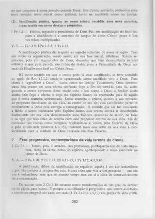 no que concerne à nossa posição perante Deus. Em Cristo, portanto, obtivemos uma
nova posição tanto moral como judicial, tanto na santidade como na justiça.
(2)

Santificação prática, quanto ao nosso estado: recebida uma nova natureza,
o
que resulta em novos desejos e propósitos.

1 Pe 1,2 — Eleitos, segundo a presciência de Deus Pai, em santificação do Espírito,
para a obediência e a aspersão do sangue de Jesus Cristo: graça e paz
vos sejam multiplicadas.
V. T. — I Jo 3.9; I Pe 1.3-5; 2 Ts 2.13.
A santificação prática diz respeito ao aspecto subjetivo de nossa salvação. Tem
seu início na regeneração, sendo assim, em sua fase inicial, idênticas. Somos se­
parados, pelo ato regenerador de Deus, daqueles que tem descendência natural
adâmica e que pelo pecado são filhos do diabo, para a Paternidade de Deus por
meio da filiação espiritual em Cristo Jesus.
H á outro sentido em que o crente pode já estar santificado, se tiver atendido
ao apelo de Rm 12.1,2; tendo-se apresentado como sacrifício vivo a Deus. Essa
oferta é “agradável a Deus”. Assim como no Antigo Testamento, Deus demons­
trava Seu prazer em uma oferta enviando fogo a fim de tomá-la para Si, assim
quando o crente apresenta desse modo todo o seu corpo a Deus, o Senhor ainda
aceita pelo fogo a oferta: o fogo do Espírito Santo; ou recebendo para Si aquilo
que é dessa maneira apresentado. Dessa maneira o crente, quanto à sua vontade,
ao propósito dominante de sua vida, ao centro de seu ser, está santificado; pertence
inteiramente a Deus pela entrega e consagração. À medida que ele for estudando
a Bíblia e sendo iluminado pelo Espírito Santo, esse crente deverá ir descobrindo
diariamente em sua vida determinados atos, hábitos, maneiras de sentir, de falar
e de agir que não estão de acordo com esse propósito central da sua vida. H á de
confessar tais cousas como indignas, rejeitando-as e, assim, pelo Espírito de Deus
e pelo Cristo nele presente (Jo 15), trazendo mais esse setor de sua vida à con­
formidade com a vontade de Deus revelada em Sua Palavra.
2.

Fase progressiva, contemporânea da vida terrena do crente.

2 Co 7.1 — Tendo, pois, 6 amados, tais promessas, purifiquemo-nos de toda impu­
reza, tanto da carne, como do espírito, aperfeiçoando a nossa santidade no
temor de Deus.
V. A. — 2 Pe 3.18; 2 Co 3.18; E f 4.11-15; 1 Ts 3.12; 4.1,9,10.
A justificação difere da santificação no seguinte: aquela é um ato instantâneo
c que não comporta progressão; esta, é uma crise que visa a um processo — um ato
que é instantâneo, mas que ao mesmo tempo traz em si a idéia de desenvolvimento
até à consumação.
De acordo com 2 Co 3.18 estamos sendo transformados de um grau de caráter
ou dc glória para outro. É porque a santificação é progressiva que somos exortados
ii continuar progredindo cada vez mais (1 Ts 3.12; 4.1,9,10) nas graças da vida ciistã.

262

 