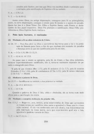 amados pelo Senhor, por isso que Deus vos escolheu desde o princípio para
a salvação, pela santificação do Espírito e fé na verdade.
V. A. — I Pe 1,2.
V. T. — Lv 8.10-12.
Assim como Deus, na antiga dispensação, consagrou para Si os primogênitos,
assim, na nova dispensação, consagra o crente para Si mesmo e o separa do pecado.
Quem faz isso é o Deus Trino: Pai, Filho e Espírito Santo; cada Pessoa se desincumbe de Seu papel respectivo. Deus Pai planejou a santificação; Deus Filho providenciou-a; Deus Espírito Santo realiza-a.
2.

Pelo lado humano, é realizada:

(1)

Mediante a fé na obra redentora de Cristo.

A t 26.1 8 — Para lhes abrir os olhos e convertê-los das trevas para a luz e da potestade de Satanás para Deus, a fim de que recebam eles remissão de pecados
e herança entre os que são santificados pela fé em mim.
V. A. — I Co 1.30; Hb 13.12,13.
V. T. — Gl 6.14; A t 15.9.
Ao passo que o crente se apropria, pela fé, de Cristo e Sua obra redentora,
torna-se experimentalmente santificado, isto é, torna-se realmente separado do pe­
cado e consagrado para Deus.
“É pela íé que vivemos (Rm 1.17); pela fé andamos (2 Co 5.7); pela fé estamos
firmados (2 Co 1.24); pela fé combatemos (I Tm 6.12); pela fé somos vitoriosos
(1 Jo 5.4).” — Marsh.
(2) Mediante a palavra de Deus.
Jo 17.17 — Santifica-os na verdade; a tua palavra é a verdade.
V. A. — Jo 15.3; SI 119.11.
V. T. — Ef 5.26.
Quando a palavra de Deus é lida, crida e obedecida, ela se torna num meio
eficaz para a santificação do crente.
(3) Mediante a completa dedicação da piópria vida.
Rm 12.1,2 — Rogo-vos, pois, irmãos, pelas misericórdias de Deus que apresenteis
os vossos corpos por sacrifício vivo, santo eagradável a
Deus,que é o vosso
culto racional. E não vos conformeis com este século, mas transformai-vos
pela renovação da vossa mente, para que experimenteis qual seja a boa,
agradável e perfeita vontade de Deus.
V. T. — Jo 17.18,19.

264

 