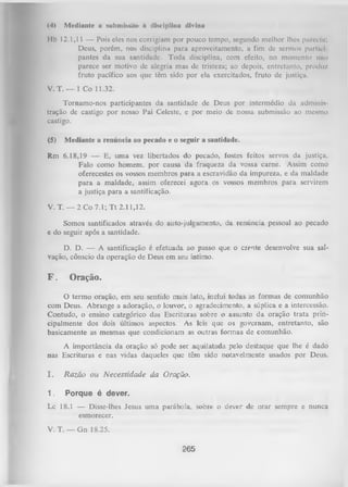 (4)

Mediante a submissa» à disciplina divina

Hb 12.1,11 — Pois eles nos corrigiam por pouco tempo, segundo melhor lhes parecia;
Deus, porém, nos disciplina para aproveitamento, a fim dc sermos purtici
pantes da sua santidade. Toda disciplina, com efeito, no momento n lo
parece ser motivo dc alegria mas de tristeza; ao depois, entretanto, produz
fruto pacífico aos que têm sido por ela exercitados, fruto de justiça.
V .T . — 1 Co 11.32.
Tornamo-nos participantes da santidade de Deus por intermédio da adminis­
tração de castigo por nosso Pai Celeste, e por meio de nossa submissão ao mesmo
castigo.
(5)

Mediante a renúncia ao pecado e o seguir a santidade.

Rm 6.18,19 — E, uma vez libertados do pecado, fostes feitos servos da justiça.
Falo como homem, por causa da fraqueza da vossa carne. Assim como
oferecestes os vossos membros para a escravidão da impureza, e da maldade
para a maldade, assim oferecei agora os vossos membros para servirem
a justiça para a santificação.
V. T. — 2 Co 7.1; T t 2.11,12.
Somos santificados através do auto-julgamento, da renúncia pessoal ao pecado
e do seguir após a santidade.
D. D. — A santificação é efetuada ao passo que o crente desenvolve sua sal­
vação, cônscio da operação de Deus em seu íntimo.

F.

Oração.

O
termo oração, em seu sentido mais lato, inclui todas as formas de comunhão
com Deus. Abrange a adoração, o louvor, o agradecimento, a súplica e a intercessão.
Contudo, o ensino categórico das Escrituras sobre o assunto da oração trata prin­
cipalmente dos dois últimos aspectos. As leis que os governam, entretanto, são
basicamente as mesmas que condicionam as outras formas de comunhão.
A importância da oração só pode ser aquilatada pelo destaque que lhe é dado
nas Escrituras e nas vidas daqueles que têm sido notavelmente usados por Deus.
I.

R a zã o ou N ecessidade da Oração.

1.

Porque é dever.

Lc 18.1 — Disse-lhes Jesus uma parábola, sobre o dever de orar sempre e nunca
esmorecer.
V. T. — Gn 18.25.
265

 
