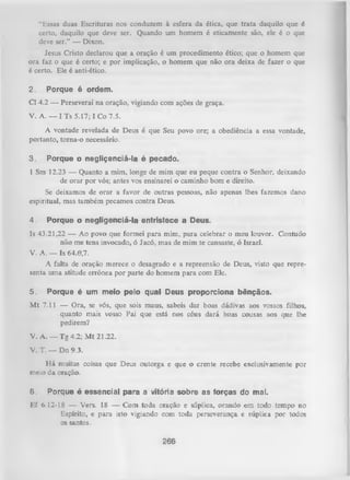 “ Essas duas Escrituras nos conduzem à esfera da ética, que trata daquilo que é
certo, daquilo que deve ser. Quando um homem é eticamente são, ele é o que
deve ser.” — Dixon.
Jesus Cristo declarou que a oração é um procedimento ético; que o homem que
ora faz o que é certo; e por implicação, o homem que não ora deixa de fazer o que
é certo. Ele é anti-ético.
2.

Porque é ordem.

Cl 4.2 — Perseverai na oração, vigiando com ações de graça.
V. A. — I T s 5.17; I Co 7.5.
A vontade revelada de Deus é que Seu povo ore; a obediência a essa vontade,
portanto, torna-o necessário.
3.

Porque o negliçenciá-la é pecado.

1 Sm 12.23 — Quanto a mim, longe de mim que eu peque contra o Senhor, deixando
de orar por vós; antes vos ensinarei o caminho bom e direito.
Se deixamos de orar a favor de outras pessoas, não apenas lhes fazemos dano
espiritual, mas também pecamos contra Deus.
4.

Porque o negligenciá-la entristece a Deus.

Is 43.21,22 — Ao povo que formei para mim, para celebrar o meu louvor. Contuoo
não me tens invocado, ó Jacó, mas de mim te cansaste, ó Israel.
V. A. — Is 64.0,7.
A falta de oração merece o desagrado e a repreensão de Deus, visto que repre­
senta um a atitude errônea por parte do homem para com Ele.
5.

Porque é um meio pelo qual Deus proporciona bênçãos.

M t 7.11 — Ora, se vós, que sois maus, sabeis dar boas dádivas aos vossos filhos,
quanto mais vosso Pai que está nos céus dará boas cousas aos que lhe
pedirem?
V. A. — Tg 4.2; M t 21.22.
V. T. — Dn 9.3.
H á muitas coisas que Deus outorga e que o crente recebe exclusivamente por
meio da oração.
6.

Porque é essencial para a vitória sobre as forças do mal.

líf 6.12-18 — Vers. 18 — Com toda oração e súplica, orando em todo tempo no
Espírito, e para isto vigiando com toda perseverança e súplica por todos
os sajitos.
266

 