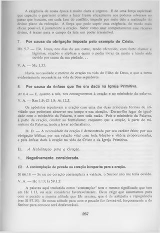 A cxigcncia dc nossa época é muito clara e urgente. Ê dc uma força espiritual
que capacite o guerreiro cristão a fazer frente eficazmente aos poderes adverso* no
passo que buscam, cm cada fase do conflito, impedir por meio dele a reali/.uçilo do
divino plano da redenção. A força que pode suprir essa exigência, do modo mui»
eficaz possível, é justamente a oração. Saber como usar completamente esse recurso
divino, é trazer para o campo da luta um poder irresistível.
7.

Por causa da obrigação imposta pelo exemplo de Cristo.

Hb 5.7 — Ele, Jesus, nos dias da sua carne, tendo oferecido, com forte clamor e
lágrimas, orações e súplicas a quem o podia livrar da morte e tendo sido
ouvido por causa da sua piedade. . .
V. A. — Mc 1.35.
Havia necessidade e motivo de oração na vida do Filho de Deus, o que a torna
evidentemente necessária na vida de Seus seguidores.
8.

Por causa da ênfase que lhe era dada na Igreja Primitiva.

A t 6.4 — E, quanto a nós, nos consagraremos à

oração e ao ministério da palavra.

V. A. — Rm 1.9; Cl 1.9; A t 12.5.
Os apóstolos reputavam a oração com um a das duas principais formas de ati­
vidade que poderiam absorver seu tempo e sua atenção. Deram-lhe lugar de igual­
dade com o ministério da Palavra, e com toda razão. Pois o ministério da Palavra,
à parte da oração, conduz ao formalismo; enquanto que a oração, à parte do mi­
nistério da Palavra, tende a levar ao fanatismo.
D. D. — A necessidade da oração é demonstrada por seu caráter ético; por sua
obrigação bíblica; por sua relação vital com toda bênção e vitória proporcionadas,
e pela ênfase dada à oração na vida de Cristo e da Igreja Primitiva.
II.

A H abilitação para a Oração.

1.

Negativamente considerada.

(1)

A contemplação do pecado no coração incapacita para a oração.

SI 66.18 — Se eu no coração contemplara a vaidade, o Senhor não me teria ouvido.
V. A. — Hc 1.13; Is 59.1,2.
A palavra aqui traduzida como “contemplar” tem o mesmo significado que tem
em H c 1.13, ou seja; considerar favoravelmente. Deus exige que assumamos para
com o pecado a mesma atitude que Ele assume, que é de antipatia e repugnância
(ver SI 97.10). Se nossa atitude para com o pecado for favorável, forçosamente a do
Senhor para conosco será desfavorável.

267

 