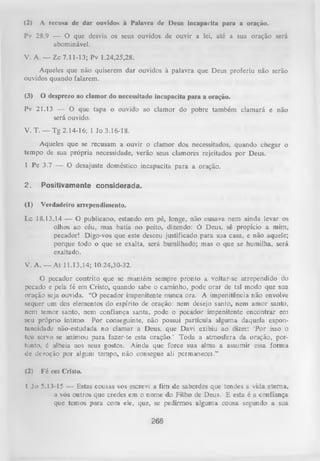 (2)

A recusa dc dar ouvidos à Palavra dc Deus incapacita para a oração.

Pv 28.9 — O que desvia os seus ouvidos de ouvir a lei, até a sua oração será
abominável.
V. A . — Zc 7.11-13; Pv 1.24,25,28.
Aqueles que não quiserem dar ouvidos à palavra que Deus proferiu não serão
ouvidos quando falarem.
(3)

O desprezo ao clamor do necessitado incapacita para a oração.

Pv 21.13 — O que tapa o ouvido ao clamor do pobre também clamará e não
será ouvido.
V. T . — Tg 2.14-16; 1 Jo 3.16-18.
Aqueles que se recusam a ouvir o clamor dos necessitados, quando chegar o
tempo de sua própria necessidade, verão seus clamores rejeitados por Deus.
1 Pe 3.7 — O desajuste doméstico incapacita para a oração.
2.

Positivamente considerada.

(1)

Verdadeiro arrependimento.

Lc 18.13,14 — O publicano, estando em pé, longe, não ousava nem ainda levar os
olhos ao céu, mas batia no peito, dizendo: Ó Deus, sê propício a mim,
pecador! Digo-vos que este desceu justificado para sua casa, e não aquele;
porque todo o que se exalta, será humilhado; mas o que se humilha, será
exaltado.
V. A . — At 11.13,14; 10.24,30-32.
O
pecador contrito que se mantém sempre pronto a voltar-se arrependido do
pecado e pela fé em Cristo, quando sabe o caminho, pode orar de tal modo que sua
oração seja ouvida. “O pecador impenitente nunca ora. A impenitência não envolve
sequer um dos elementos do espírito de oração: nem desejo santo, nem amor santo,
nem temor santo, nem confiança santa, pode o pecador impenitente encontrar em
seu próprio íntimo. Por conseguinte, não possui partícula alguma daquela espon­
taneidade não-estudada no clamar a Deus, que Davi exibiu ao dizer: 'Por isso o
teu servo se animou para fazer-te esta oração.’ Toda a atmosfera da oração, portunto, é alheia aos seus gostos. Ainda que force sua alma a assumir essa forma
dc devoção por algum tempo, não consegue ali permanecei.”
(2)

Fé em Cristo.

I Jo 5.13-15 — Estas cousas vos escrevi a fim de saberdes que tendes a vida eterna,
a vós outros que credes em o nome do Filho de Deus. E esta é a confiança
que temos para com ele, que, se pedirmos alguma cousa segundo a sua

268

 