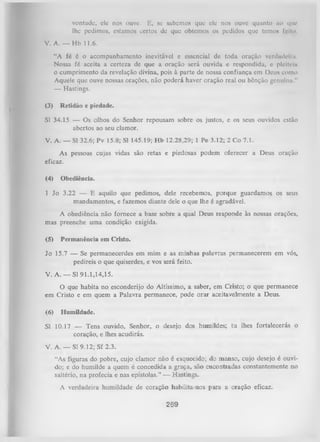vontade, ele nos ouve. E, se sabemos que ele nos ouve quunto ao que
lhe pedimos, estamos certos dc que obtemos os pedidos que temos feilo.
V. A. — Hb 11.6.
“A fé é o acompanhamento inevitável e essencial de toda oração verdadeira.
Nossa fé aceita a certeza de que a oração será ouvida e respondida, e pleiteia
o cumprimento da revelação divina, pois à parte de nossa confiança cm Deus como
Aquele que ouve nossas orações, não poderá haver oração real ou bênção genuínn."
—
Hastings.
(3)

Retidão e piedade.

SI 34.15 — Os olhos do Senhor repousam sobre os justos, e os seus ouvidos estão
abertos ao seu clamor.
V. A. — SI 32.6; Pv 15.8; SI 145.19; Hb 12.28,29; 1 Pe 3.12; 2 Co 7.1.
As pessoas cujas vidas são retas e piedosas podem oferecer a Deus oração
eficaz.
(4)

Obediência.

1 Jo 3.22 — E aquilo que pedimos, dele recebemos, porque guardamos os seus
mandamentos, e fazemos diante dele o que lhe é agradável.
A obediência não fornece a base sobre a qual Deus responde às nossas orações,
mas preenche uma condição exigida.
(5)

Permanência em Cristo.

Jo 15.7 — Se permanecerdes em mim e as minhas palavras permanecerem em vós,
pedireis o que quiserdes, e vos será feito.
V. A. — SI 91.1,14,15.
O
que habita no esconderijo do Altíssimo, a saber, em Cristo; o que permanece
em Cristo e em quem a Palavra permanece, pode orar aceitavelmente a Deus.
(6)

Humildade.

Sl 10.17 — Tens ouvido, Senhor, o desejo dos humildes; tu lhes fortalecerás o
coração, e lhes acudirás.
V. A. — Sl 9.12; Sf 2.3.
“As figuras do pobre, cujo clamor não é esquecido; do manso, cujo desejo é ouvi­
do; e do humilde a quem é concedida a graça, são encontradas constantemente no
saltério, na profecia e nas epístolas.” — Hastings.
A verdadeira humildade de coração habilita-nos para a oração eficaz.

269

 