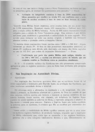 de uma só vez, que tanto o Antigo como o Novo Testamentos, na formii cm i| ih
os possuímos agora, já existiam há quatrocentos anos passados.” — Evuni
b.

Aceitação da integridade canônica à base de 2000 inantiNirlIim In
blicos possuídos por eruditos no século XV, em confronto com 11 uccl
tação de escritos seculares à base de uma ou duas dezenas de d n i i
piares.

‘‘Quando essas Bíblias foram impressas, certo erudito tinha em seu puder niuis
dc 2.000 manuscritos. Kennicott reuniu 630 manuscritos e DeRossi mais 7-1',
para a edição crítica da Bíblia hebraica. Acima de 600 outros manuscritos foram
coligidos para a edição do Novo Testamento grego. Esse número é sem dúvida
suficiente para estabelecer a genuinidade e autenticidade do texto sagrado. Têm
servido para restaurar ao texto sua pureza original, e também nos fornecem
absoluta certeza e proteção contra corrupções futuras.
“A maioria desses manuscritos foram escritos entre 1.000 e 1.500 D.C. Alguns
remontam ao século IV. O fato de não possuirmos manuscritos anteriores ao
século IV explica-se sem dúvida pela destruição em massa dos livros sagrados
no ano de 302 D.C. por ordem do imperador Diocleciano.” — Evans.
c.

Confirmação por parte das quatro Bíblias mais antigas, datadas en­
tre 300 e 400 D.C. e escritas em diferentes partes do mundo, que em
conjunto contêm as Escrituras como as possuímos atualmente.

D. D. — O conteúdo verídico das Escrituras tem sido plenamente comprovado
apelando-se para os registros seculares e para os fatos reais revelados pela pesquisa
científica.

C. Sua Inspiração ou Autoridade Divina.
I.

Significado.

Por inspiração das Escrituras queremos dizer que os escritores foram dc tal
modo capacitados e dominados pelo Espírito Santo, na produção das Escrituras, que
eslas receberam autoridade divina e infalível.
Há diferença entre a afirmativa da inspiração e a da integridade. Em refelOm iii ii primeira, as Escrituras afirmam ser a palavra de Deus no sentido de que
•tm* palavras, embora escritas por homens e trazendo as marcas indeléveis de sua
«nitoriu humana, foram escritas, não obstante, sob influência do Espírito Santo
ii ponto dc serem também as palavras de Deus, a expressão adequada e infalível de
Nua mente e vontade para conosco. Embora o Espírito Santo não tenha escolhido
iii palavras para os escritores, é evidente que Ele as escolheu por intermédio dos
encrltores.
"Assim sendo, a credibilidade da Bíblia significa somente que ela se situa entre
os melhores registros históricos de produção humana, enquanto que a inspiração
du llíbliu subentende que, ainda que se assemelhe a tais registros históricos,
pertence ela a uma categoria inteiramente distinta; e que, diferentemente de

9

 