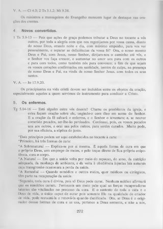 V. A. — Cl 4.3; 2 Ts 3.1,2; M t 9.38.
Os ministros e mensageiros do Evangelho merecem lugar de destaque nas ora­
ções dos crentes.
4.

Novos convertidos.

1 Ts 3.9-13 — Pois que ações de graça podemos tributar a Deus no tocante a vós
outros, por toda a alegria com que nos regozijamos por vossa causa, diante
do nosso Deus, orando noite e dia, com máximo empenho, para vos ver
pessoalmente, e reparar as deficiências da vossa fé? Ora, o nosso mesmo
Deus e Pai, com Jesus, nosso Senhor, dirijam-nos o caminho até vós, e
o Senhor vos faça crescer, e aumentar no amor uns para com os outros
e para com todos, como também nós para convosco; a fim de que sejam
os vossos corações confirmados em santidade, isentos de culpa, na presença
de nosso Deus e Pai, na vinda de nosso Senhor Jesus, com todos os seus
santos.
V. A. — Jo 17.9,20.
Os principiantes na vida cristã devem ser incluídos entre os objetos da oração,
especialmente aqueles a quem servimos de instrumento para conduzir a Cristo.
5.

Os enfermos.

Tg 5.14-16 — Está alguém entre vós doente? Chame os presbíteros da igreja, e
estes façam oração sobre ele, ungindo-o com óleo em nome do Senhor.
E a oração da fé salvará o enfermo, e o Senhor o levantara; e, se nouver
cometido pecados, ser-lhe-ão perdoados. Confessai, pois, os vossos pecados
uns aos outros, e orai uns pelos outros, para serdes curados. Muito pode,
por sua eficácia, a súplica do justo.
“Dois princípios podem ser aqui estabelecidos no tocante à cura:
“Primeiro, há três formas de cura:
“A Sobrenatural — Explica-se por si mesma. É aquela forma de cura em que
o próprio Deus, sem emprego de meios, e pelo toque direto de Sua própria onipo­
tência, cura o corpo.
“A N atural — Em que a saúde volta por meio do repouso, do sono, da nutrição
adequada, da mudança de ambiente, e da volta à obediência àquelas leis naturais
cuja transgressão ocasionara a perda da saúde.
“A Remedial — Quando remédios e outros meios, quer médicos ou cirúrgicos,
têm parte na recuperação da saúde.
“Segundo, toda cura é divina, pois só Deus pode curar. Nenhum médico afirm ará
que os remédios curam. Fornecem um meio pelo qual as forças recuperadoras
latentes são vitalizadas no processo da cura. E o sustento de toda a vida è o
Deus de vida, o único capaz de curar pois somente Ele na qualidade de criador
dc vida, pode restaurá-la e renová-la quando danificada. Ora, se Deus é o originador dessas formas de cura e as usa, pertence a Deus somente, e nâo a nós,

272

 