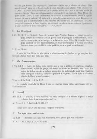 decidir que forma Ele empregará. Nenhum cristão tem o direito de dizer: 'Nilo
usarei meios’, pois, se o disser, poderá estar dizendo, com efeito: ‘Não obedecerei
a Deus’. Esperar exclusivamente pelo poder direto de Deus e recusar todos os
meios, é limitar Deus ao sobrenatural, expulsando-O do natural. Mas Deu* n&o
quer assim. Pois, o que chamamos de natural é simplesmente Deus a operar
através do que é natural. O natural é o método costumeiro pelo qual Deus opera,
ao passo que o sobrenatural é Seu método extraordinário de operação. Sc per­
tence inteiramente a Deus resolver se efetuará ou não a cura, compete igualmente
a Deus escolher o método da cura.” — McConkey.
6.

As Crianças.

1 Cr 29.18,19 — Senhor, Deus de nossos pais Abraão, Isaque e Israel, conserva
para sempre no coração do teu povo estas disposições e pensamentos, incli­
na-lhe o coração para contigo: e a Salomão, meu filho, dá coração íntegro
para guardar os teus mandamentos, os teus testemunhos e os teus estatutos,
fazendo tudo para edificar este palácio para o qual providenciei.
V. T. — Ef 6.4.
A criação dos filhos na disciplina e admoestação do Senhor exige orações fer­
vorosas a favor deles por parte dos pais.
7.

Os Governantes.

1 Tm 2.1-3 — Antes de tudo, pois, exorto que se use a prática de súplicas, orações,
intercessões, ações de graça, em favor de todos os homens, em favor dos
reis e de todos os que se acham investidos de autoridade, para que vivamos
vida tranqüila e mansa, com toda piedade e respeito. Isto é bom e aceitável
diante de Deus nosso Salvador.
V. A. — 2 Pe 2.10,11; 1 Pe 2.17.
A vontade revelada de Deus é que os crentes orem pelas autoridades do go­
verno humano.

8.

Israel.

Rm 10.1 — Irmãos, a boa vontade do meu coração e a minha súplica a Deus
a favor deles é para que sejam salvos.
V. A. — J1 2.17; Is 62.6,7; Sl 122.6,7.
Israel deve ser objeto de nossas orações constantes.
9.

Os que nos maltratam.

Lc 6.28 — Bendizei aos que vos maldizem, orai pelos que vos caluniam.
V. A. — Mt 5.44; Lc 23.34; A t 7.60.

273

 