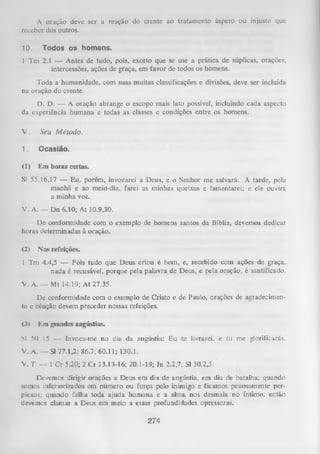 A oração deve ser a reação do crente ao tratamento áspero ou injusto que
receber dos outros.
10.

Todos os homens.

1 Tm 2.1 — Antes de tudo, pois, exorto que se use a prática de súplicas, orações,
intercessões, ações de graça, em favor de todos os homens.
Toda a humanidade, com suas muitas classificações e divisões, deve ser incluída
na oração do crente.
D. D. — A oração abrange o escopo mais lato possível, incluindo cada aspecto
da experiência humana e todas as classes e condições entre os homens.

V.

Seu M étodo.

1.

Ocasião.

(1)

Em horas certas.

Sl 55.16,17 — Eu, porém, invocarei a Deus, e o Senhor me salvará. A tarde, pela
manhã e ao meio-dia, farei as minhas queixas e lamentarei; e ele ouvirá
a minha voz.
V. A. — Dn 6.10; At 10.9,30.
De conformidade com o exemplo de homens santos da Bíblia, devemos dedicar
horas determinadas à oração.
(2)

Nas refeições.

1 Tm 4.4,5 — Pois tudo que Deus criou é bom, e, recebido com ações de graça,
nada é recusável, porque pela palavra de Deus, e pela oração, é santificado.
V. A. — Mt 14.19; A t 27.35.
De conformidade com o exemplo de Cristo e de Paulo, orações de agradecimen­
to e bênção devem preceder nossas refeições.
<3>

Km grandes angústias.

Sl 50.15 — Invoca-me n o dia da angústia: E u te liv rare i, e tu m e glo rificarás.

V. A. — Sl 77.1,2; 86.7; 60.11; 130.1.
V. T. — 1 Cr 5.20; 2 Cr 13.13-16; 20.1-19;

In 2.2,7; Sl 30.2,3.'

Devemos dirigir orações a Deus em dia de angústia, em dia de batalha; quando
somos interiorizados em número ou força pelo inimigo e ficamos penosamente per­
plexos; quando falha toda ajuda hum ana e a alma nos desmaia no íntimo, então
devemos clamar a Deus em meio a essas profundidades opressoras.

274

 