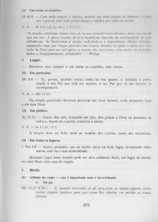 (4)

Km todas tis ocasiões.

Ef 6.18 — Com toda oração c súplica, orando cm todo tempo no Espírito, e puiii
isto vigiando com toda perseverança e súplica por todos os santos.
V. A. — Sl 116.1,2; Lc 18.1; l Ts 5.17.
“A oração, conforme temos visto, é, no seu conceito mais elevado, antes um estudo
que um ato. A plena fruição de seus benefícios depende da continuidade dc mins
influências. Se limitarmos a oração reduzindo-a a experiências diárias isolmlus,
separando estas por longos períodos em branco durante os quais a alma não tem
visão de Deus para seu refrigério, a oração não será outra coisa senão um trabalho
árduo e, freqüentemente, enfadonho.” -— Phelps.
2.

Lugar.
Devemos orar sempre e em todas as ocasiões, sem cessar.

(1)

Em particular.

M t 6.6 — Tu, porém, quando orares, entra no teu quarto, e, fechada a porta,
orarás a teu Pai que está em secreto; e teu Pai que vê em secreto, te
recompensará.
V. A. — Mt 14.23.
N a oração particular devemos procurar um local isolado, onde possamos ticar
a sós com Deus.
(2)

Em público.

At 27.35 — Tendo dito isto, tomando um pão, deu graças a Deus na presença dc
todos e, depois de o partir, começou a comer.
V. T. — Jo 11.41; 17.1.
A oração deve ser feita tanto na reunião dos crentes, como dos incrédulos.
(3)

Em todos os lugares.

1 Tm 2.8 — Quero, portanto, que os varões orem em todo lugar, levantando mãos
santas, sem ira e sem animosidade.
Qualquer lugar neste mundo pode ser um a autêntica Betei, um lugar de encon­
tro com Deus, uma casa de oração.
3.

Modo.

(1)

Atitude do corpo — não é importante nem é determinada,
a . De pé.

Mc 11.25 (CBC) — E, quando estiverdes de pé para orar, se tendes alguma cousa
contra alguém, perdoai, para que vosso Pai celestial vos perdoe as vossas
ofensas.

275

 