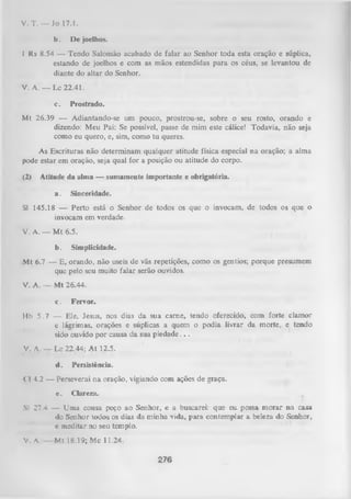 V. T. — Jo 17.1.
b.
I

De joelhos.

Rs 8.54 — Tendo Salomão acabado de falar ao Senhor toda esta oração e súplica,
estando de joelhos e com as mãos estendidas para os céus, se levantou de
diante do altar do Senhor.

V. A. — Lc 22.41.
c.

Prostrado.

Mt 26.39 — Adiantando-se um pouco, prostrou-se, sobre o seu rosto, orando e
dizendo: Meu Pai: Se possível, passe de mim este cálice! Todavia, não seja
como eu quero, e, sim, como tu queres.
As Escrituras não determinam qualquer atitude física especial na oração; a alma
pode estar em oração, seja qual for a posição ou atitude do corpo.
(2)

Atitude da alma — sumamente importante e obrigatória.
a.

Sinceridade.

Sl 145.18 — Perto está o Senhor de todos os que o invocam, de todos os que o
invocam em verdade.
V. A. — M t 6.5.
b.

Simplicidade.

Mt 6.7 — E, orando, não useis de vãs repetições, como os gentios; porque presumem
que pelo seu muito falar serão ouvidos.
V. A. — Mt 26.44.
c.

Fervor.

Hb 5 .7 — Ele, Jesus, nos dias da sua carne, tendo oferecido, com forte clamor
e lágrimas, orações e súplicas a quem o podia livrar da morte, e tendo
sido ouvido por causa da sua piedade. . .
V. A. — Lc 22.44; A t 12.5.
•i

•

.

: • .

';

d.

•

.'

■.

Persistência.

Cl 4.2 — Perseverai na oração, vigiando com ações de graça.
e.

Clareza.

Sl 27.4 — Uma cousa peço ao Senhor, e a buscarei: que eu possa m orar na casa
do Senhor todos osdias da minha vida, para contemplar a beleza do Senhor,
c meditar no seu templo.
V. A.

Mt 18.19; Mc 11.24.

276

 