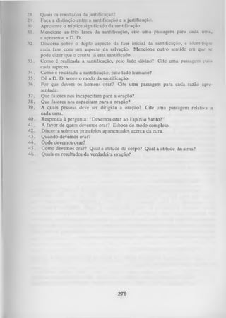 28 .
2‘>.
30.
II ,
32.

33.
34.
35.
36.
37.
38.
39.
40.
41.
42.
43.
44.
45.
46.

Quais os resultados da justificação?
Faça a distinção entre a santificação e a justificação.
Apresente o tríplice significado da santificação.
Mencione as três fases da santificação, cite uma passagem para cada uma,
e apresente a D. D.
Discorra sobre o duplo aspecto da fase inicial da santificação, c identifique
cada fase com um aspecto da salvação. Mencione outro sentido em que se
pode dizer que o crente já está santificado.
Como é realizada a santificação, pelo lado divino? Cite uma passagem paia
cada aspecto.
Como é realizada a santificação, pelo lado humano?
Dê a D. D. sobre o modo da santificação.
Por que devem os homens orar? Cite uma passagem para cada razão apre­
sentada.
Que fatores nos incapacitam para a oração?
Que fatores nos capacitam para a oração?
A quais pessoas deve ser dirigida a oração? Cite uma passagem relativa a
cada uma.
Responda à pergunta: “Devemos orar ao Espírito Santo?”
A favor de quem devemos orar? Esboce de modo completo.
Discorra sobre os princípios apresentados acerca da cura.
Quando devemos orar?
Onde devemos orar?
Como devemos orar? Qual a atitude do corpo? Qual a atitude da alma?
Quais os resultados da verdadeira oração?

279

 