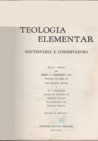 TEOLOGIA
ELEMENTAR
DOUTRINÁRIA E CONSERVADORA

Escrito e E ditado
por

EMERY H. BANCROFT, D.D.
T raduzido do Inglês por
Io ão M

arques

B entes

e

W. J.

G o ld s m ith

E ditado em Português por
R o b e r to

C o llin s

E m colaboração com
R o n a ld o M e z n a r

e
B ern ard N. B a n c r o ft

IMPRENSA BATISTA REGULAR
SÃO PAULO

 