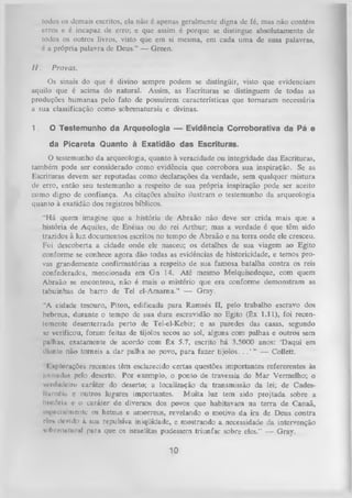 todos os demais escritos, ela não é apenas geralmente digna de fé, mas não contém
erros e é incapaz de erro; e que assim é porque se distingue absolutamente de
todos os outros livros, visto que em si mesma, em cada um a de suas palavra»,
é a própria palavra de Deus.” — Green.
II.

Provas.

Os sinais do que é divino sempre podem se distingüir, visto que evidenciam
aquilo que é acima do natural. Assim, as Escrituras se distinguem de todas a-s
produções humanas pelo fato de possuírem características que tom aram necessária
a sua classificação como sobrenaturais e divinas.
1.

O Testemunho da Arqueologia — Evidência Corroborativa da Pá e
da Picareta Quanto à Exatidão das Escrituras.

0 testemunho da arqueologia, quanto à veracidade ou integridade das Escrituras,
também pode ser considerado como evidência que corrobora sua inspiração. Se as
Escrituras devem ser reputadas como declarações da verdade, sem qualquer mistura
de erro, então seu testemunho a respeito de sua própria inspiração pode ser aceito
como digno de confiança. As citações abaixo ilustram o testemunho da arqueologia
quanto à exatidão dos registros bíblicos.
“H á quem imagine que a história de Abraão não deve ser crida mais que a
história de Aquiles, de Enéias ou do rei Arthur; mas a verdade é que têm sido
trazidos à luz documentos escritos no tempo de Abraão e na terra onde ele cresceu.
Foi descoberta a cidade onde ele nasceu; os detalhes de sua viagem ao Egito
conforme se conhece agora dão todas as evidências de historicidade, e temos pro­
vas grandemente confirmatórias a respeito de sua famosa batalha contra os reis
confederados, mencionada em G n 14. Até mesmo Melquisedeque, com quem
Abraão se encontrou, não é mais o mistério que era conforme demonstram as
tabuinhas de barro de Tel el-Amama.” — Gray.
“A cidade tesouro, Piton, edificada para Ramsés II, pelo trabalho escravo dos
hebreus, durante o tempo de sua dura escravidão no Egito (Êx 1.11), foi recen­
temente desenterrada perto de Tel-el-Kebir; e as paredes das casas, segundo
se verificou, foram feitas de tijolos secos ao sol, alguns com palhas e outros sem
palhas, exatamente de acordo com êx 5.7, escrito há 3.5000 anos: ‘Daqui em
diante não torneis a dar palha ao povo, para fazer tijolos. . . ’ ” — Collett.
1 splorações recentes têm esclarecido certas questões importantes refererentes às
jornadas pelo deserto. Por exemplo, o ponto de travessia do M ar Vermelho; o
vtulmlciro caráter do deserto; a localização da transmissão da lei; de Cadesllurnéia c outros lugares importantes. M uita luz tem sido projtada sobre a
hi.tliSriu c o caráter de diversos dos povos que habitavam na terra de Canaã,
r-.pceliilmente os hetsus e amorreus, revelando o motivo da ira de Deus contra
rir* de/ido à sua repulsiva iniqüidade, e mostrando a necessidade da intervenção
noltrrniittmil para que os israelitas pudessem triunfar sobre eles." — Gray.

10

 