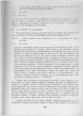 cm um corpo, quer judeus, quer gregos, quer escravos, quer livre*.
todos nós foi dado beber de um só Kspírito.

I h

V. A. — Ef 1.22,23.
V. T. — Ef 3.4-6.
A Igreja, assim considerada na qualidade de organismo é, segundo Atos 15.14,
“um povo para o seu nome”, o qual Deus está atualmente tirando dentre os gentios
Esta é a dispensação da eleição e seleção divinas, cujo objetivo é a formação do
Corpo de Cristo, destinado a ser Sua Esposa.
II.

N a qualidade de organização.

Um a igreja local é um grupo de crentes batizados, reunidos pelo Espírito Santo
com o propósito de obedecer os princípios e preceitos da palavra de Deus.
At 16.5 — Assim as igrejas eram fortalecidas na fé e aumentavam em número
dia a dia.
V. A. — At 2.41,42.
“No Novo Testamento, a Igreja é uma organização extremamente simples. Todos
quantos sejam capazes de se render a Jesus Cristo e que realmente o fazem,
aceitando-O como Salvador e obedecendo-Lhe como Senhor, têm o direito de ser
membros. E todos os membros estão no mesmo nível. Não há obstáculos para
admissão por diferenças de raça, sexo, idade, posição econômica ou cultural. Em
Jesus Cristo não há nem judeu nem gentio, nem grego nem bárbaro, nem homem
nem mulher, nem escravo nem livre. A igreja administra seus próprios negócios.
Não se inclina a qualquer autoridade terrena superior a si mesmo. Jesus Cristo
é Seu exclusivo legislador. O Novo Testamento é seu código, porém a igreja
administra as leis que lhe foram divinamente transmitidas. Exerce disciplina
sobre seus membros que de algum modo estejam andando desordenadamente. De
conformidade com o Novo Testamento, a igreja tem apenas duas espécies de
oficiais: bispos ou pastores, cujo dever é ministrar nas cousas espirituais, apas­
centando o rebanho de Deus; e diáconos, que foram estabelecidos para cuidar
dos assuntos temporais da igreja.” — Goodchild.
A Igreja, quer considerada em seu aspecto mais amplo, como organismo e que
inclui todos os crentes cristãos autênticos, chamados de todas as nações entre o
primeiro e o segundo advento de Cristo; quer considerada em seu aspecto local,
como organização, que inclui os crentes de determinada comunidade, não deve ser
identificada nem com o Reino de Deus nem com o Reino dos Céus. O Reino de
Deus é aquela esfera ou terreno em que a soberania de Deus é reconhecida e em
que Sua vontade é obedecida, inclusive anjos não-caídos e os homens redimidos
de todos os séculos. A Igreja, entretanto, inclui apenas os homens na atual dis­
pensação, sendo, assim, apenas uma parte do Reino de Deus.
O Reino dos Céus tem um tríplice aspecto, conforme apresentado no Novo
Testamento: Primeiro, seu estado durante os dias de loão Batista e de Cristo, ao

281

 