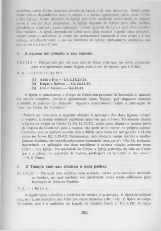 membros, assim Cristo funciona através da Igreja e de seus membros. Assim como
existe mútua dependência entre a cabeça e o corpo, igualmente existe entre Crinlo
e Sua Igreja. Cristo depende da Igreja por tê-la escolhido como meio de expiou
sur-se e realizar Seus propósitos. A Igreja depende de Cristo para dEle rcccbci
sabedoria e orientação nessa realização. Cristo depende da Igreja para desempenhai
Seu trabalho. A Igreja depende de Cristo para dEle receber o poder para efetuá-lo.
Assim como os membros do corpo são mutuamente essenciais à esse corpo e i sua
cabeça, semelhantemente o são os membros da Igreja: mutuamente essenciais uns
aos outros e a Jesus Cristo.
2.

A esposa em relação a seu esposo.

2 Co 11.2 — Porque zelo por vós com zelo de Deus; visto que vos tenho preparado
para vos apresentar como virgem pura a um só esposo, que é Cristo.
V. A — Ef 5.31,32; Ap 19.7.
(1)
(2)
(3)

Adão e Eva — Gn 2.18,21-24.
Isaque c Rebeca — Gn 24.61-67.
José e Asenatc — Gn 41.45.

A Igreja é, atualmente, o Corpo de Cristo em processo de formação e, quando
ela estiver completa, ser-lhe-á apresentada como Esposa; por enquanto somente
o pedido de noivado foi efetuado. Aguarda cumprimento futuro a celebração da
“ceia das bodas do Cordeiro”.
“Poderá ser levantada a seguinte objeção à aplicação das duas figuras, ‘corpo’
e ‘esposa’, à mesma entidade espiritual: um a vez que o Novo Testamento chama
a Igreja de ‘corpo de Cristo’ (1 Co 12.12-27), como pode chamar o mesmo povo
de ‘esposa do Cordeiro’, pois a ‘esposa’ não pode ser o ‘corpo’ do próprio esposo.
Contudo, está de perfeito acordo com a Bíblia, pois tanto no Antigo (Gn 2.21-24)
como no Novo (Ef 5.28-32) Testamentos, não obstante serem marido e mulher
pessoas distintas, são considerados como form ando ‘uma carne’. Não há, portanto,
incoerência na aplicação das duas metáforas à mesma relação existente entre
Cristo e Sua Igreja. N a qualidade de Corpo, a Igreja participa da vida de Cristo
que é a cabeça; na qualidade de Esposa, participará eternamente de Seu amor.”
—
S. S. Times.
3.

O Templo com seu alicerce e suas pedras.

Ef 2.21,22 — N o qual todo edifício, bem ajustado, cresce para santuário dedicado
ao Senhor, no qual também vós juntamente estais sendo edificados para
habitação de Deus no Espírito.
V. A. — 1 Pe 2.4-6.
A significação simbólica e profética do templo, é quádrupla. É típica do próprio
céu, isto é, do santuário não feito por mãos humanas (Hb 9.24). É típica do corpo
do crente, que é o santuário ou templo do Espírito Santo (L Co 6.19). É típica

283

 
