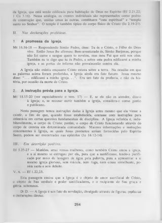 lia Igreja, que está sendo edificada para habitação de Deus no Espírito (Ef 2.21,22;
1 Co 3.16). Nessa analogia, os crentes individuais são representados como pedras
de construção que, unidas umas às outras, constituem “casa espiritual” e “templo
santo no Senhor”. O templo é também típico do corpo físico de Cristo (Jo 2.19-21).
II.

Nas declarações proféticas.

1.

A promessa da Igreja.

M t 16.16-18 — Respondendo Simão Pedro, disse: Tu és o Cristo, o Filho do Deus
vivo. Então Jesus lhe afirmou: Bem-aventurado és, Simão Barjonas, porque
não foi cam e e sangue quem to revelou, mas meu Pai que está nos céus.
Também eu te digo que tu és Pedro, e sobre esta pedra edificarei a minha
igreja, e as portas do inferno não prevalecerão contra ela.
A Igreja não existiu enquanto Cristo estava sobre a terra. N a ocasião em que
as palavras acima foram proferidas, a Igreja ainda era fato futuro. Jesus mesmo
disse:“ . . . edificarei a minha igreja.. . ”. Era um fato da profecia, e não da his­
tória, por ocasião da morte de Cristo.
2.

A instrução prévia para a Igreja.

M t 18.15-20 (ver especialmente o vers. 17) — E, se ele não os atender, dize-o
à igreja; e, se recusar ouvir também a igreja, considera-o como gentio
e publicano.
Nesta passagem temos instruções dadas à Igreja antes mesmo que ela viesse a
existir, a fim de que, quando fosse estabelecida, contasse com instruções para
orientá-la em certas questões fundamentais de disciplina. A Igreja referida é, indu­
bitavelmente, o corpo de Cristo; porém, o corpo de Cristo funcionando através do
corpo de crentes em determinada comunidade. Maiores informações e instruções
concernentes à Igreja, as quais Jesus prometeu seriam fornecidas pelo Espírito
Santo, podem ser encontradas nas epístolas (Jo 16.12-14).
III.

Em descrição positiva.

Ef 5.25-27 — Maridos, amai vossas mulheres, como também Cristo amou a igreja,
e a si mesmo se entregou por ela, para que a santificasse, tendo-a purifi­
cado por meio da lavagem de água pela palavra, para a apresentar a si
mesmo igreja gloriosa, sem mácula, nem ruga, nem cousa semelhante, po­
rém santa e sem defeito.
V. A. — E f 1.22,23.
Esta passagem ensina que a Igreja é o objeto do amor sacrificial de Cristo,
o objeto de Sua verdade e poder santificadores, e o recipiente de Sua graça e
glória soberanas.
D. D. — A Igreja é um fato da revelação, divulgado através de figuras, profecias
e declarações diretas.

284

 