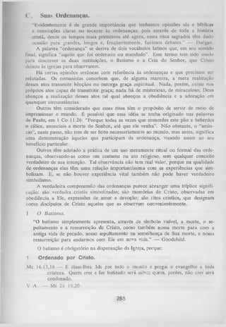 C.

Suas Ordenanças.

“Evidentemente é dc grande importância que tenhamos opiniões sãs c bíblicas
e convicções claras no tocante às ordenanças; pois através de toda a história
cristã, desde os tempos mais primitivos até agora, esses ritos sagrados têm dado
ocasião para grandes, longos e, freqüentemente, furiosos debates.” — Dargan.
A palavra “ordenança” se deriva de dois vocábulos latinos que, em seu sentido
final, significa “aquilo que foi ordenado ou m andado”. Esse termo tem sido usado
para descrever as duas instituições, o Batismo e a Ceia do Senhor, que Cristo
deixou às igrejas para observarem.
H á certas opiniões errôneas com referência às ordenanças e que precisam ser
refutadas. Os romanistas concebem que, de alguma maneira, a mera realização
desses atos transmite bênçãos ou outorga graça espiritual. Nada, porém, existe nos
próprios atos capaz de transmitir graça; nada há de misterioso, de miraculoso; Deus
abençoa a realização desses atos tal qual abençoa a obediência e a adoração em
quaisquer circunstâncias.
Outros têm considerado que esses ritos têm o propósito de servir de meio dc
impressionar o mundo. É possível que essa idéia se tenha originado nas palavras
de Paulo, em 1 Co 11.26: “Porque todas as vezes que comerdes este pão e beberdes
0 cálice, anunciais a morte do Senhor, até que ele venha”. N ão obstante, o “anún­
cio”, neste passo, não tem de ser feito necessariamente ao mundo, mas antes, significa
uma demonstração àqueles que participam da ordenança, visando assim ao seu
benefício particular.
Outros têm adotado a prática de um uso meramente ritual ou formal das orde­
nanças, observando-as como um costume ou ato religioso, sem qualquer conceito
verdadeiro de sua intenção. Tal observância não tem real valor, porque na qualidade
de ordenanças elas têm uma relação importantíssima com as experiências que sim­
bolizam. E, se não houver experiência vital também não pode haver verdadeiro
simbolismo.
A verdadeira compreensão das ordenanças parece abranger uma tríplice signifi­
cação: são verdades cristãs simbolizadas; são memórias de Cristo, observadas em
obediência a Ele, expressões de amor e devoção; são ritos cristãos, que designam
como discípulos de Cristo aqueles que as observam convenientemente.
I.

O Batism o.
“O batismo simplesmente apresenta, através de símbolo visível, a morte, o scpultamento e a ressurreição de Cristo, como também nossa morte para com a
antiga vida de pecado, nosso sepultamento na semelhança de Sua morte, e nossa
ressurreição para andarmos com Ele em nova vida.” — Goodchild.
O batismo é obrigatório na dispensação da Igreja, porque:

1.

Ordenado por Cristo.

Mc 16.15,16 — E disse-lhes: Ide por todo o mundo e pregai o evangelho a toda
criatura. Quem crer e for batizado será salvo; quem, porém, não crer será
condenado.
V .A . — Mt 28 19,20

285

 