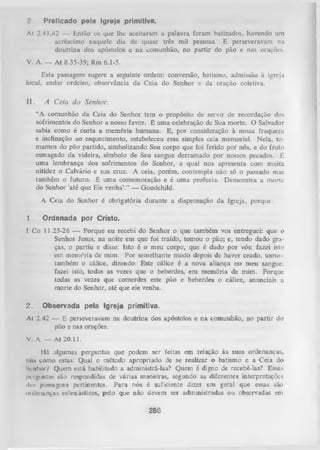 2.

Praticado pela Igreja primitiva.

Al 2.41,42 — Então os que lhe aceitaram a palavra foram batizados, havendo um
acréscimo naquele dia dc quase três mil pessoas. E perseveravam na
doutrina dos apóstolos c na comunhão, no partir do pão e nas orações.
V. A. — A t 8.35-39; Rm 6.1-5.
Esta passagem sugere a seguinte ordem: conversão, batismo, admissão à igreja
local, andar ordeiro, observância da Ceia do Senhor e da oração coletiva.

II.

A Ceia do Senhor.
“A comunhão da Ceia do Senhor tem o propósito de servir de recordação dos
sofrimentos do Senhor a nosso favor. É um a celebração de Sua morte. O Salvador
sabia como é curta a memória humana. E, por consideração à nossa fraqueza
e inclinação ao esquecimento, estabeleceu essa simples ceia memorial. Nela, to­
mamos do pão partido, simbolizando Seu corpo que foi ferido por nós, e do fruto
esmagado da videira, símbolo de Seu sangue derramado por nossos pecados. É
uma lembrança dos sofrimentos do Senhor, a qual nos apresenta com muita
nitidez o Calvário e sua cruz. A ceia, porém, contempla não só o passado mas
também o futuro. É um a comemoração e é uma profecia. Demonstra a morte
do Senhor ‘até que Ele venha’.” — Goodchild.
A Ceia do Senhor é obrigatória durante a dispensação da Igreja, porque:

1.

Ordenada por Cristo.

I Co 11.23-26 — Porque eu recebi do Senhor o que também vos entreguei: que o
Senhor Jesus, na noite em que foi traído, tomou o pão; e, tendo dado gra­
ças, o partiu e disse: Isto é o meu corpo, que é dado por vós; fazei isto
em memória dc mim. Por semelhante modo depois de haver ceado, tomou
também o cálice, dizendo: Este cálice é a nova aliança no meu sangue:
fazei isto, todas as vezes que o beberdes, em memória de mim. Porque
todas as vezes que comerdes este pão e beberdes o cálice, anunciais a
morte do Senhor, até que ele venha.
2.

Observada pela Igreja primitiva.

At 2.42 — E perseveravam na doutrina dos apóstolos e na comunhão, no partir do
pão e nas orações.
V. A .— At 20.11.
Há algumas perguntas que podem ser feitas em relação às suas ordenanças,
i.us como estas: Qual o método apropriado de se realizar o batismo e a Ceia do
Senhor? Quem está habilitado a administrá-las? Quem é digno de recebê-las? Essas
perguntas são respondidas de várias maneiras, segundo as diferentes interpretações
ilns passagens pertinentes. Para nós é suficiente dizer em geral que essas são
ordenanças eclesiásticas, pelo que não devem ser administradas ou observadas em

286

 