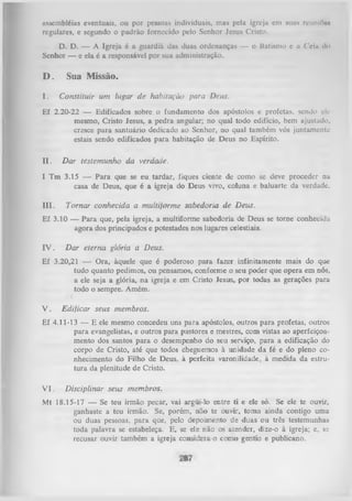 assembléias eventuais, ou por pessoas individuais, mas pela igreja em suas reunlftoi
regulares, e segundo o padrão fornecido pelo Senhor Jesus Cristo.
D. D. — A Igreja é a guardiã das duas ordenanças — o Batismo e u Cciu d«>
Senhor — e ela é a responsável por sua administração.

D.
I.

Sua Missão.
Constituir um lugar de habitação para Deus.

Ef 2.20-22 — Edificados sobre o fundamento dos apóstolos e profetas, sendo elemesmo, Cristo Jesus, a pedra angular; no qual todo edifício, bem ajustado,
cresce para santuário dedicado ao Senhor, no qual também vós juntamente
estais sendo edificados para habitação de Deus no Espírito.
II .

Dar testemunho da verdade.

I Tm 3.15 — Para que se eu tardar, fiques ciente de como se deve proceder na
casa de Deus, que é a igreja do Deus vivo, coluna e baluarte da verdade.
III.

Tornar conhecida a multijorme sabedoria de Deus.

Ef 3.10 — Para que, pela igreja, a multiforme sabedoria de Deus se torne conhecida
agora dos principados e potestades nos lugares celestiais.

IV.

Dar eterna glória a Deus.

Ef 3.20,21 — Ora, àquele que é poderoso para fazer infinitamente mais do que
tudo quanto pedimos, ou pensamos, conforme o seu poder que opera em nós,
a ele seja a glória, na igreja e em Cristo Jesus, por todas as gerações para
todo o sempre. Amém.

V.

Edificar seus membros.

Ef 4.11-13 — E ele mesmo concedeu uns para apóstolos, outros para profetas, outros
para evangelistas, e outros para pastores e mestres, com vistas ao aperfeiçoa­
mento dos santos para o desempenho do seu serviço, para a edificação do
corpo de Cristo, até que todos cheguemos à unidade da fé e do pleno co­
nhecimento do Filho de Deus, à perfeita varonilidade, à medida da estru­
tura da plenitude de Cristo.
V I.

Disciplinar seus membros.

Mt 18.15-17 — Se teu irmão pecar, vai argüi-lo entre ti e ele só. Se ele te ouvir,
ganhaste a teu irmão. Se, porém, não te ouvir, tom a ainda contigo uma
ou duas pessoas, para que, pelo depoimento de duas ou três testemunhas
toda palavra se estabeleça. E, se ele não os atender, dize-o à igreja; e, sc
recusar ouvir também a igreja consideia-o como gentio e publicano.

 