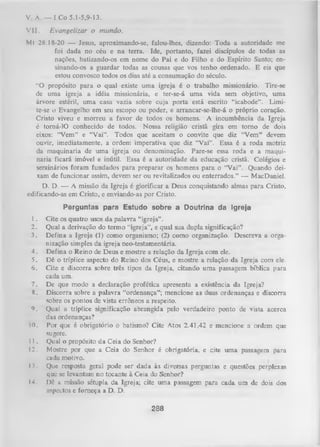 V. A. — I Co 5.1-5,9-13.
V II.

Evangelizar o mundo.

Mt 28.18-20 — Jesus, aproximando-se, falou-lhes, dizendo: Toda a autoridade me
foi dada no céu e na terra. Ide, portanto, fazei discípulos de todas as
nações, batizando-os em nome do Pai e do Filho e do Espírito Santo; ensinando-os a guardar todas as cousas que vos tenho ordenado. E eis que
estou convosco todos os dias até a consumação do século.
“O propósito para o qual existe uma igreja é o trabalho missionário. Tire-se
de uma igreja a idéia missionária, e ter-se-á um a vida sem objetivo, uma
árvore estéril, um a casa vazia sobre cuja porta está escrito “icabode”. Limi­
te-se o Evangelho em seu escopo ou poder, e arrancar-se-lhe-á o próprio coração.
Cristo viveu e m orreu a favor de todos os homens. A incumbência da Igreja
é torná-lO conhecido de todos. Nossa religião cristã gira em torno de dois
eixos: “Vem” e “V ai”. Todos que aceitam o convite que diz “Vem” devem
ouvir, imediatamente, a ordem imperativa que diz “Vai”. Essa é a roda motriz
da maquinaria de um a igreja ou denominação. Pare-se essa roda e a maqui­
naria ficará imóvel e inútil. Essa é a autoridade da educação cristã. Colégios e
senainários foram fundados para preparar os homens para o “Vai”. Quando dei­
xam de funcionar assim, devem ser ou revitalizados ou enterrados.” — MacDaniel.
D. D. — A missão da Igreja é glorificar a Deus conquistando almas para Cristo,
edificando-as em Cristo, e enviando-as por Cristo.
Perguntas para Estudo sobre a Doutrina da Igreja
1.
2.
3.
4.
5.
6.
7.
8.
9.
10.
11.
12.
13.
14.

Cite os quatro usos da palavra “igreja”.
Qual a derivação do termo “igreja”, e qual sua dupla significação?
Defina a Igreja (1) como organismo; (2) como organização. Descreva a orga­
nização simples da igreja neo-testamentária.
Defina o Reino de Deus e mostre a relação da Igreja com ele.
Dê o tríplice aspecto do Reino dos Céus, e mostre a relação da Igreja com ele.
Cite e discorra sobre três tipos da Igreja, citando um a passagem bíblica para
cada um.
De que modo a declaração profética apresenta a existência da Igreja?
Discorra sobre a palavra “ordenança”; mencione as duas ordenanças e discorra
sobre os pontos de vista errôneos a respeito.
Qual a tríplice significação abrangida pelo verdadeiro ponto de vista acerca
das ordenanças?
Por que é obrigatório o batismo? Cite Atos 2.41,42 e mencione a ordem que
sugere.
Qual o propósito da Ceia do Senhor?
Mostre por que a Ceia do Senhor é obrigatória, e cite um a passagem para
cada motivo.
Que resposta geral pode ser dada às diversas perguntas e questões perplexas
que se levantam no tocante à C e ia do Senhor?
Dê a missão sétupla da Igreja; cite um a passagem para cada um de dois dos
aspectos e forneça a D. D.

288

 