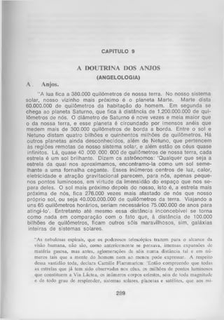 CAPITULO 9

A DOUTRINA DOS ANJOS
(ANGELOLOGIA)

A.

Anjos.

“ A lua fica a 380.000 quilômetros de nossa terra. No nosso sistema
solar, nosso vizinho mais próximo é o planeta Marte. Marte dista
60.000.000 de quilômetros da habitação do homem. Em segunda se
chega ao planeta Saturno, que fica à distância de 1.200.000.000 de qui­
lômetros de nós. O diâmetro de Saturno é nove vezes e meia maior que
o da nossa terra, e esse planeta é circundado por imensos anéis que
medem mais de 300.000 quilômetros de borda a borda. Entre o sol e
Netuno distam quatro bilhões e quinhentos milhões de quilômetros. Há
outros planetas ainda desconhecidos, além de Netuno, que pertencem
às regiões remotas de nosso sistema solar, e além estão os céus quase
infinitos. Lá, quase 40.000.000.000 de quilômetros de nossa terra, cada
estrela é um sol brilhante. Dizem os astrônomos: ‘Qualquer que seja a
estrela da qual nos aproximamos, encontramo-la como um sol seme­
lhante a uma fornalha cegante. Esses inúmeros centros de luz, calor,
eletricidade e atração gravitacional parecem, para nós, apenas peque­
nos pontos luminosos, em virtude da imensidão do espaço que nos se­
para deles. O sol mais próximo depois do nosso, isto é, a estrela mais
próxima de nós, fica 276.000 vezes mais afastado de nós que nosso
próprio sol, ou seja 40.000.000.000 de quilômetros da terra. Viajando a
uns 65 quilômetros horários, seriam necessários 75.000.000 de anos para
atingi-lo’. Entretanto até mesmo essa distância inconcebível se torna
como nada em comparação com o fato que, à distância de 100.000
bilhões de quilômetros, ficam outros sóis maravilhosos, sim, galáxias
inteiras de sistemas solares.
“As nebulosas espirais, que os poderosos telescópios trazem para o alcance da
visão humana, não são, como anteriormente se pensava, imensas expansões de
matéria gasosa, mas antes, aglomerações de sóis num a distância tal e em nú­
meros tais que a mente do homem nem ao menos pode expressar. A respeito
dessa vastidão toda, declara Camille Flammarion: ‘Então compreendo que todas
as estrelas que já tem sido observadas nos céus, os milhões de pontos luminosos
que constituem a Via Láctea, os inúmeros corpos celestes, sóis de toda magnitude
e de todo grau de resplendor, sistemas solares, planetas e satélites, que aos mi­

 