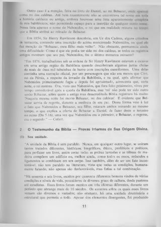 Outro caso c a menção, feita no livro de Daniel, ao rei Baltazar, ondt- npnn>< <
como rei dos caldeus. Até bem recentemente não se encontrava tal nome cm todu
n história caldaica ou antiga, embora houvesse uma lista aparentemente cotii|>li'l<i
de reis babilônicos, não permitindo espaço para a inserção de qualquer outro iiimir
Nessa lista aparece o nome de Nabonidos, o rei que em realidade rcinavu no tempo
que a Bíblia atribui ao reinado de Belsazar.
Em 1854, Sir Henry Rawlinson descobriu, em Ur dos Cadeus, alguns cilindros
<Ju terracota, contendo uma inscrição do acima mencionado Nabonidos, na qual eh
faz menção de “Belsazar, meu filho mais velho”. Não obstante, permanecia uliulit
uma dificuldade: Como é que ele podia ter sido rei dos caldeus, se todos os registro»
antigos mostram que seu pai, Nabonidos, foi o último m onarca reinante?
"Em 1876, trabalhadores sob as ordens de Sir Henry Rawlinson estavam a escavai
em uma antiga região da Babilônia quando descobriram algumas jarras cheia*
de mais de duas mil tabuinhas de barro ccm inscrições cuneiformes. Uma dela*
continha um a narração oficial, por um personagem que não era menos que Ciro,
rei da Pérsia, a respeito da invasão da Babilônia, e na qual, após afirmar que
Nabonidos primeiramente fugiu e depois foi aprisionado, acrescenta que, certa
noite, o rei morreu. Ora, visto que Nabonidos, que fora feito prisioneiro, viveu por
tempo considerável após a queda da Babilônia, esse ‘rei' não pode ter sido outro
senão Belsazar, sobre quem a antiga mas desacreditada Bíblia registrara há muito:
‘Naquela mesma noite foi morto Belsazar, rei dos caldeus’. É evidente que Bel­
sazar servia da regente, durante a ausência de seu pai. Dessa forma veio à luz
o fato que Nabonidos e Belsazar, seu filho, estavam ambos reinando ao mesmo
tempo, o que explica a oferta de Belsazar a Daniel, de fazer deste o terceiro
no reino (Dn 5.16), uma vez que Nabonidos era o primeiro, e Belsazar, o regente,
era o segundo.” — Collett.
2

O Testemunho da Bíblia — Provas Internas de Sua Origem Divina.

(1)

S u a u n idade.

"A unidade da Bíblia é sem paralelo. Nunca, em qualquer outro lugar, se uniram
tantos tratados diferentes, históricos, biográficos, éticos, proféticos e poéticos,
para perfazer um livro, assim como todas as pedras lavradas e as tábuas de ma­
deira compõem um edifício ou, melhor ainda, como todes os ossos, músculos e
ligamentos se combinam em um corpo. Isso também, além de ser um fato incon­
testável, não tem paralelo na literatura, visto que todas as condições, humana­
mente falando, não apenas são desfavoráveis, mas fatias a tal combinação.
“Há sessenta e seis livros, escritos por quarenta diferentes homens vindos de várias
condições e níveis de vida, possuidores de diversos graus de cultura, desde pastores
até estadistas. Esses livros foram escritos em três idiomas diferentes, durante um
período que abrange mais de 16 séculos. Os assuntos sobre os quais esses livros
versam são diversos e variados; não obstante, há um a unidade doutrinária e
estrutural que permeia o todo. Apesar dos elementos divergentes, foi produzido

11

 
