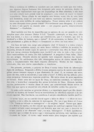 lhões e ccntcnas dc milhões se sucedem uns aos outros no vazio que nos rodeia,
que algumas línguas humanas têm designado pelo nome de universo, dentro do
infinito não representam mais que um arquipélago de ilhas celestiais, e não mais
que uma cidade num grande total de população, uma cidade de maior ou menor
importância. Nessa cidade de um império sem limites, nessa vila dc uma terra
sem fronteiras, nosso sol com todo seu sistema representa um único ponto, uma
única casa entre milhões de outras habitações. Nosso sistema solar é um palácio
ou uma choupana nessa grande cidade? Provavelmente uma choupana. E a terra?
A terra é um quarto na mansão solar — um pequeno quarto, miseravelmente
diminuto.” — Gaebelein.
Davi também nos fala da maravilha que se apossou de seu ser quando ele con­
templou esses céus imensos (Salmo 8:3,4): “Quando contemplo os teus céus, obra
dos teus dedos, e a lua e as estrelas que estabeleceste, que é o homem, que dele te
lembres? e o filho do homem, que o visites?” E ele acrescenta, no Salmo 19.1: “Os
céus proclamam a glória de Deus e o firmamento as obras das suas mãos.”
Em face de tudo isso, surge uma pergunta vital: O homem é a única criatura
de Deus nesse vastíssimo espaço, no meio desses milhões e milhões de mundos fla­
mejantes, dotada de mente capaz de apreciar e contemplar essa obra de Deus? Deus
não tem outras criaturas inteligentes para louvá-lO em vista de toda a Sua criação?
Esses multi-milhões de astros não têm habitantes? A pergunta é bem velha. Ocor­
reu aos antigos. Durante séculos tal questão vem ocupando algumas das maiores
mentalidades. Os astrônomos têm sido interrogados acerca de outros mundo habi­
tados, e freqüentemente têm dado resposta afirmativa. Muitas de tais respostas,
entretanto, têm sido meras especulações e conjeturas.
No presente, portanto, a palavra de Deus é nossa única fonte de informação
digna de confiança. Responde a Bíblia à nossa pergunta acerca de outros seres inteli­
gentes nesses imensos espaços a que chamamos de céus? E, se existem tais seres,
quem são eles, onde se encontram, e que estão a fazer? A Bíblia não faz silêncio sobre
essas perguntas: fornece-nos respostas positivas. H á outra classe de seres superiores
ao homem. Esses seres são os anjos de Deus, os exércitos celestiais, os habitantes
dos céus, a inumerável companhia dos servos invisíveis de Deus. Existem também
aqueles, pertencentes à mesma classe de seres, que anteriormente foram servos de
Deus mas que agora se encontram em atitude de rebelião contra Seu governo.
Os anjos estão sujeitos ao governo divino, e o importante papel que têm desem­
penhado na história do homem torna-os merecedores de referência especial e de um
estudo especial. Nas Escrituras, sua existência é sempre considerada matéria pacífica.
“O termo ‘anjo’, em seu sentido literal sugere a idéia de ofício — o ofício de men«geiro, e não a idéia da natureza do mensageiro. Por isso é que lemos em Lucas
7.24: ‘Tendo-se retirado os mensageiros’ — no original, ‘anjos’. Parece que, quan­
do a Bíblia foi escrita, era tão comum que algum ser espiritual superior fosse diviniuncntc enviado como mensageiro aos homens, que esse ser, com o decorrer do
tempo, passou a ser chamado 'anjo’, ou seja, ‘mensageiro’, é fácil, igualmente,
perceber que a ordem de seres a que o mensageiro pertencia, veio também a ser
iham ada de ‘anjos’. O termo ‘anjo’ sendo usado para designar um espírito que

290

 