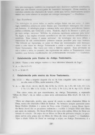 Icvu uma mensagem, também era empregado para descrever espíritos scm clhuntcN ,
ainda que não fossem encarregados de transmitir mensagens. Dessa mancirn. <m
exércitos celestes são chamados dc ‘anjos’, ainda que, talvez, relativamente poucos
dentre seu vasto número se ocupam em entregar mensagens.” — Pendleton.
I.

Sua Existência.
”As mitologias de quase todas as nações antigas falam em tais seres. A mito­
logia babilônica pintava-os como deuses que transmitiam mensagens dos deuses
aos homens. A mitologia grega e romana tinha seus gênios, semi-deuscs, faunos,
ninfas e náiades, que visitavam a terra. Hesíodo, depois de Homero o poeta gre­
go mais antigo, escreveu: 'Milhões de criaturas espirituais andavam pela terra’.
No Egito e nas nações orientais acreditava-se em tais criaturas sobrehumanas e
invisíveis. Essa crença é quase universal. As mitologias são ecos débeis e
distorcidos de um conhecimento primevo comum possuído pela raça humana.
“Do Gênesis ao Apocalipse os anjos de Deus são mencionados com destaque;
cento e oito vezes no Antigo Testamento e cento e setenta e cinco vezes no
Novo Testamento. São vistos por toda a história sagrada. Suas atividades no
céu e sobre a terra, no passado, são registradas em ambos os Testamentos, como
também suas futuras manifestações são profeticamente reveladas.” — Gaebelein.

1.

Estabelecida pelo Ensino do Antigo Testamento.

Sl 104.4: “Fazes a teus amigos ventos e a teus ministros labareda de fogo”.
V. A. — Dn 8.15-17.
V. T. — Sl 68.17.
2.

Estabelecida pelo ensino do Novo Testamento.

Mc 13.32 — Mas a respeito daquele dia ou da hora ninguém sabe; nem os anjos
no céu, nem o Filho, senão somente o Pai.
V. A. — M t 13.41; 18.10; 26.53; Mc 8.38; Lc 22.43; Jo 1.51; Ef 1.21; Cl 1.16;
2 Ts 1.7; Hb 1.13; 12.22; 1 Pe 3.22; 2 Pe 2.11; Jd 9; Ap 12.7; 22.8,9.
Nas cinco vezes em que encontramos, no Antigo Testamento, a expressão
“filhos de Deus”, ela se refere a esses seres sobrenaturais (Gn 6.2,4; Jó 1.6; 2.1;
38.7).
“Deve ser observado, porém, que, apesar de serem os anjos chamados filhos de
Deus, nunca são chamados filhos do Senhor. No hebraico sempre aparecem como
Benai Elohim (Elohim é o nome de Deus como Criador) e nunca Benai Jeová.
Os Benai Jeová são os pecadores redimidos e trazidos à relação filial com Deus
por meio da redenção. Os Benai Elohim são seres não-caídos, filhos de Deus em
virtude de criação. Os anjos são os filhos de Deus da primeira criação; os peca­
dores salvos pela graça são os filhos de Deus da nova criação.” — Gaebelein.
“Que o título ‘filhos de Deus’ se restringe a anjos, no Antigo Testamento, é a

291

 