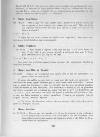 Deus?’ (Jó 38.4-7). Que Jeová se refere aqui à criação está perfeitamente claro.
Portanto, já existiam os anjos quando Deus lançou os fundamentos dn (erra,
quando Ele a criou, no princípio. E, ao contemplarem as maravilhnN de Siut
criação, clamaram eles de júbilo." — Gaebelein.
2.

Seres Espirituais.

Hb 1.13,14 — Ora, a qual dos anjos jamais disse: Assenta-tc à minha direita, utó
que eu ponha os teus inimigos por estrado dos teus pés? Não são todos
eles espíritos ministradores enviados para serviço, a favor dos que hão de
herdar a salvação?
V. A. — Ef 6.12.
Os anjos, em sua forma comum, são espírito sem corpo físico. Isso, entretanto,
não nega a possibilidade de sua materialização.
3

Seres Pessoais.

2 Sm 14.20 — Para mudar o aspecto deste caso foi que o teu servo Joabc fez
isto. Porém sábio é meu senhor, segundo a sabedoria dum anjo de Deus,
para entender tudo o que se passa na terra.
V. A. — 2 Tm 2.26; Ap 22.8,9; 12.12.
Aos anjos são atribuídas características pessoais; são inteligentes, dotados de
vontade e atividade.
4

Seres que Não se Casam.

Mt 22.30 — Porque na ressurreição nem casam nem se dão em casamento; são,
porém, como os anjos no céu.
Os anjos não-caídos, no céu, nem se casam nem são dados em casamento. As
Escrituras em parte alguma ensinam que os anjos sejam seres assexuados. O ensino
que se infere das Escrituras é antes o contrário: que há sexo na ordem angélica,
e que pertencem ao sexo masculino. Essa inferência se baseia no uso de pronomes
do gênero masculino em referência aos anjos. Ver Dn 8.16,17; Lc 1.12,29,30; Ap
12.7; 20.1; 22.8,9. Os nomes dos anjos são poucos e limitados nas Escrituras, mas,
os que são dados parecem ser nomes masculinos. Notem-se os seguintes: Gabriel,
Miguel, Satanás, Abadon, Apolion.
As Escrituras, não obstante, ensinam que o casamento não é da ordem ou do
plano de Deus para os anjos.
5.

Seres Imortais.

Lc 20.35,36 — Mas os que são havidos por dignos de alcançar a era vindoura e
a ressurreição dentre os mortos, não casam nem se dão em casamento. Pois
não podem mais morrer, porque são iguais aos anjos, e são filhos de Deus,
sendo filhos da ressurreição.

293

 