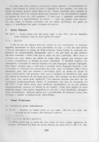 Os anjos não estão sujeitos à dissolução: nunca morrem. A imortalidade dos
anjos e dos homens se deriva de Deus e depende de Sua vontade. Os anjos são
isentos da morte, porque assim Deus os fez. Nunca morrerão nem cessarão de
existir, porque não é da vontade divina que retornem à sua não-existência original,
ou deixem de viver sua vida espiritual. É claro que a igualdade especialmente
referida aqui é a impossibilidade de morrer — “pois não podem mais m orrer”.
Por essa razão, os homens redimidos, em seu estado glorificado, são iguais aos
anjos e, à semelhança dos anjos, incapazes de morrer.
6.

Seres Velozes.

Mt 26.53 — Acaso pensas que não posso rogar a meu Pai e ele me mandaria
neste momento mais de doze legiões de anjos?
V. A. — Dn 9.21.
A fim de nos dar alguma idéia da rapidez de seus movimentos, os escritores
sagrados apresentam os anjos como possuidores de asas, a voar em suas tarefas
a fim de executarem as ordens do Todo-poderoso. Essas formas de expressão não
precisam ser compreendidas literalmente: pois o vôo por meio de asas pertence
aos seres materiais, e temos visto que os anjos são seres espirituais. Entre todas as
criaturas que estão dentro dos limites de nossa visão, aquelas que possuem asas
e voam, exemplificam as dotadas de maior velocidade. A atividade angélica, por
conseguinte, é ensinada de maneira bastante vivapela linguagem figurada empregada.
Deve haver, contudo, base e razão para o emprego dessa linguagem figurada,
e isso
se encontra na velocidade dos movimentos dos anjos. Aqui, novamente, falha a nossa
concepção; pois, visto que somente o movimento físico cai dentro do círculo de
nosso conhecimento, não podemos dizer qual a natureza do movimento pelo qual
uni espírito se locomove de um lugar para outro. H á transição de um a localidade
para outra, mas, quem pode explicá-la? Tão somente sabemos que deve ser um
movimento inexpressavelmente rápido. O pensamento que deve ser destacado, em
Mt 26.53, é que tantos anjos, cuja residência supostamente era no céu, podiam
instantaneamente aparecer em defesa de seu Senhor. Como essas legiões de anjos
poderiam passar, com rapidez telegráfica, do céu até o triste Getsêmani, ultrapassa
nosso entendimento. Sabemos apenas que a possibilidade do fenômeno indica uma
atividade e rapidez verdadeiramente maravilhosas.
7

Seres Poderosos.

ti)

1)<*tnil<»s de poder sobre-humano.

Sl 103.20 — Bendizei ao Senhor todos os seus anjos, valorosos em poder, que
executais as suas ordens, e lhe obedeceis à palavra.
V. A. — 2 Pc 2.11.
V I
Is 37.36; M t 28.2; A p 20.1-3.
A Hílilia ensina que os anjos são uma classe de seres criados superiores ao>
homens. O homem foi feito um pouco inferior aos anjos (Sl 8.5; Hb 2.7). Isse

294

 