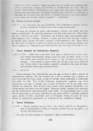 elimina um outro conceito. Alguns ensinam que os crentes que morrem, bem
como as almas das crianças que morrem, se transformam em anjos. Mu* o»
homens nunca podem transformar-se em anjos, pois estes para sempre scrAo
distintos dos seres humanos. O homem redimido não é elevado, na redenção, rt
dignidade de um anjo, mas, em Cristo, o homem é levado a um nível superiot
ao da classe que os anjos jamais ocuparão.” — Gaebelein.
(2)

Dotados de poder delegado.

2 Ts 1.7 — E a vós outros que sois atribulados, alívio juntamente conosco, quando
do céu se manifestar o Senhor Jesus com os anjos do seu poder.
Os anjos são dotados de poder sobre-humano; contudo, esse poder tem seus
limites estabelecidos. Os anjos são poderosos, mas não todo-poderosos. Diz-se deles
que são “valorosos em poder”. Entretanto, não devemos supor que possuam poder
auto-originado; não é verdade. Possuem o poder que Deus lhes dá, pois o poder,
no sentido mais elevado do termo, pertence exclusivamente a Ele. Deus houve
por bem dotar os espíritos angélicos de poder tal que, para os homens, muitas vezes
parece assombroso. Como ilustrações adicionais do caso, ver 2 Sm 24.16; Ap 18.1,21.
8.

Seres dotados de Inteligência Superior.

2 Sm 14.17,20 — Dizia mais a tua serva: Seja agora a palavra do rei meu senhor
para minha tranqüilidade; porque como um anjo de Deus, assim é o rei
meu senhor, para discernir entre o bem e o mal. O Senhor teu Deus será
contigo. . . Para mudar o aspecto deste caso foi que o teu servo Joabe fez
isto. Porém sábio é meu senhor, segundo a sabedoria dum anjo de Deus,
para entender tudo o que se passa na terra.
V. A. — M t 24.36.
Nessas passagens fica subentendido que um anjo de Deus é sábio e dotado de
conhecimento superior. Por isso também não é de se estranhar que a história do
povo favorecido por Deus, desde os dias de Abraão, tenha estimulado e confirmado
esse ponto de vista. Tem havido freqüentes interposições angélicas, cujo efeito
natural foi o de criar o conceito que os anjos sobressaem não só em poder como
também em sabedoria. Sem dúvida foram criados como espíritos inteligentes, cujo
conhecimento teve início com sua origem. Podemos, porém, concluir com segurança
que tal conhecimento vem aumentando desde então. As oportunidades que os anjos
têm de observação, e as muitas experiências que, nesse sentido e conforme podemos
supor, devem ter tido, juntamente com as revelações diretas da parte de Deus,
devem ter adicionado grandemente ao acúmulo de sua inteligência original.
9

Seres Gloriosos.

Lc 9.26 — Porque qualquer que de mim e das minhas palavras se envergonhar,
dele se envergonhará o Filho do homem, quando vier na sua glória e na
do Pai e dos santos anjos.
Os anjos são seres dotados de dignidade e glória sobrehumanis.

295

 