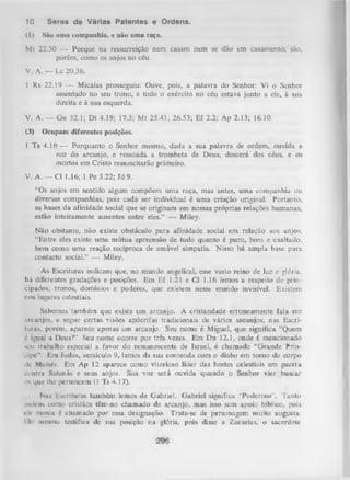 10

Seres de Várias Patentes e Ordens.

(1)

São unia companhia, e não uma raça.

Mt 22.30 — Porque na ressurreição nem casam nem se dão em casamento; são,
porém, como os anjos no céu.
V. A. — Lc 20.36.
1 Rs 22.19 — Micaías prosseguiu: Ouve, pois, a palavra do Senhor: Vi o Senhor
assentado no seu trono, e todo o exército no céu estava junto a ele, à sua
direita e à sua esquerda.
V. A. — G n 32.1; D t 4.19; 17.3; M t 25.41; 26.53; Ef 2.2; Ap 2.13; 16.10.
(3)

Ocupam diferentes posições.

1 Ts 4.16 — Porquanto o Senhor mesmo, dada a sua palavra de ordem, ouvida a
voz do arcanjo, e ressoada a trombeta de Deus, descerá dos céus, e os
mortos em Cristo ressuscitarão primeiro.
V. A. — Cl 1.16; 1 Pe 3.22; Jd 9.
“Os anjos em sentido algum compõem um a raça, mas antes, uma companhia ou
diversas companhias, pois cada ser individual é uma criação original. Portanto,
as bases da afinidade social que se originam em nossas próprias relações humanas,
estão inteiramente ausentes entre eles.” — Miley.
Não obstante, não existe obstáculo para afinidade social em relação aos anjos.
“Entre eles existe uma m útua apreensão de tudo quanto é puro, bom e exaltado,
bem como uma reação recíproca de amável simpatia. Nisso há ampla base para
contacto social.” — Miley.
As Escrituras indicam que, no mundo angelical, esse vasto reino de luz e glória,
há diferentes gradações e posições. Em Ef 1.21 e Cl 1.16 lemos a respeito de prin­
cipados, tronos, domínios e poderes, que existem nesse mundo invisível. Existem
nos lugares celestiais.
Sabemos também que existe um arcanjo. A cristandade erroneamente fala em
arcanjos, e segue certas visões apócrifas tradicionais de vários arcanjos; nas Escri­
turas, porém, aparece apenas um arcanjo. Seu nome é Miguel, que significa “Quem
c igual a Deus?” Seu nome ocorre por três vezes. Em Dn 12.1, onde é mencionado
seu trabalho especial a favor do remanescente de Israel, é chamado “Grande Prín­
cipe”. Em Judas, versículo 9, lemos da sua contenda com o diabo em tom o do corpo
dc Moisés. Em Ap 12 aparece como vitorioso líder das hostes celestiais em guerra
contra Satanás e seus anjos. Sua voz será ouvida quando o Senhor vier buscar
os que lhe pertencem (1 Ts 4.17).
Nas Escrituras também lemos de Gabriel. Gabriel significa ''Poderoso". Tanto
judeus como cristãos têm-no chamado de arcanjo, mas isso sem apoio bíblico, pois
ck- nunca é chamado por essa designação. Trata-se de personagem muito augusta.
I Ir mesmo testifica de sua posição na glória, pois disse a Zacarias, o sacerdote

 