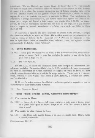 ministrantc: “Eu sou Gabriel, que ussisto diante de Deus” (Lc 1.19). Foi enviado
do trono dc Deus com a comissão (além de anunciar o nascimento de Joáo HiiIInIh)
dc trazer à terra duas das maiores mensagens que já foram enviadas pelas corte*
do céu. Quando Daniel fez sua grande oração dc humilhação, Gabriel foi encui
regado de levar, ao profeta que orava, a resposta de Deus. Tão rapidamente cie
atravessou o espaço incomensurável, que foram necessários apenas uns poucos nii
nutos para chegar até Daniel e interromper sua oração (Dn 9.21-23). A muior,
porém, de todas as mensagens transmitidas por meio de um anjo, foi a que Gabriel
levou à virgem de Nazaré, anunciando a próxima encarnação do Filho de Deu*
(Lc 1.26-38).
Os querubins e serafins são seres angélicos de ordem muito elevada, e sempre
são vistos em relação ao trono de Deus. Os serafins aparecem exclusivamente na
visão de Isaías nr templo (Is 6). Ezequiel (ver A Profecia de Ezequiel) e João
(ver O Apocalipse) viram os querubins como criaturas vivas, em algumas versões
erroneamente traduzidas como “animais” .
II.

Seres Numerosos.

D t 33.2 — Disse pois: O Senhor veio de Sinai, e lhes alvoreceu de Seir, resplandeceu
desde o monte Parã; e veio das miríades de santos; à sua direita havia
para eles o fogo da lei.
V. A. — Dn 7.10; Ap 5.11.
Em H b 12.22 os anjos são indicados como uma companhia inumerável, lite­
ralmente, miríades. De conformidade com Lc 2.13, multidões de anjos apareceram
na noite da natividade de Cristo, clamando de alegria em vista do início da nova
criação, como tinham feito no princípio da antiga criação. ‘Quão vasto é o número
deles, somente o sabe Aquele cujo nome é Jeová-Sabaote, o Senhor dos Exérci­
tos.” — Gaebelein.
D. D. — Os anjos possuem faculdades e poderes especiais e superiores, que os
capacitam para suas tarefas sobre-humanas.
III.

Sua N atureza M oral.

1.

Todos Foram Criados Santos, Conforme Demonstrado:

(1)

Pelo caráter de Deus.

Gn 18.25 — Longe de ti o fazeres tal cousa, matares o justo com o ímpio, como
se o justo fosse igual ao ímpio; longe de ti. Não fará justiça o Juiz de
toda a terra?
(2)

Pelo caráter da obra criadora de Deus.

Gn 1.31 — Viu Deus tudo quanto fizera, e eis que era muito bom. Houve tarde
e manhã, o sexto dia..........
Comparar com He 1.13.
297

 
