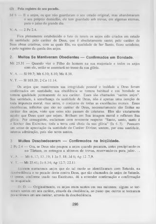 (3)

Pelo registro dc seu pccado.

Jd 6 — E a anjos, os que não guardaram o seu estado original, mas abandonaram
o seu próprio domicílio, ele tem guardado sob trevas, em algemas eternas,
para o juízo do grande dia.
V. A. — 2 Pe 2.4.
Fica plenamente estabelecido o fato de terem os anjos sido criados em estado
de santidade: pelo caráter de Deus, que é absolutamente santo; pelo caráter de
Suas obras criativas, com as quais Ele, na qualidade de Ser Santo, ficou satisfeito;
e pelo registro da queda dos anjos.
2.

Muitos Se Mantiveram Obedientes — Confirmados em Bondade.

Mt 25.31 — Quando vier o Filho do homem na sua majestade e todos os anjos
com ele, então se assentará no trono da sua glória.
V. A. — Sl 99.7; M t 6.10; 8.10; Mc 8.38.
V. T. — Sl 103.20; 2 Co 11.14.
Os anjos que mantiveram sua integridade pessoal e lealdade a Deus foram
confirmados em santidade; sua obediência se tornou habitual e sua bondade se
tom ou qualidade permanente de seu caráter. Esses são chamados “santos anjos”.
Sua santidade, à semelhança da santidade de Deus, não é apenas uma isenção de
toda impureza moral, mas antes, o conjunto de todas as excelências morais. Essas
excelências, infinitas que são no caráter de Deus, necessariamente são finitas no
caráter dos anjos, visto que estes não passam de criaturas. Eles são exatamente
aquilo que Deus quer que sejam. Brilham em Sua imagem moral e refletem Sua
glória. Por conseguinte, exclamam com reverente respeito: “Santo, santo, santo é
o Senhor dos Exércitos; toda a terra está cheia da sua glória” (Is 6.3). Possuem
um senso de apreciação da santidade do Caráter Divino; sentem, por essa santidade,
intensa admiração, pois são seres santos.
3.

Muitos Desobedeceram — Confirmados na Iniqüidade.

2 Pc 2.4 — Ora, se Deus não poupou a anjos quando pecaram, antes precipitando-os
no Tártaro, os entregou a abismos de trevas, reservando-os para juízo. ..
V .A . -

M t6 .1 2 ; 13.19; 1 Jo 5 .18; Jd 6; Ap 12.7,9.

V. I. — Mt 25.41; Jo 8.34; Ap 12.7; 22.11.
hxistem numerosos anjos que de tal modo se identificaram com Satanás, na
desobediência e no pecado deste contra Deus, que são chamados de anjos de Satanás.
() termo, conforme usado nas Escrituras, dá a entender continuação e confirmação
mi iniqüidade.
D. D. — Originalmente, os anjos eram santos em sua natureza; alguns se toruuram santos em seu caráter, através da obediência, ao passo que outros se tom aram
pcciiminoaos em seu caráter, através da desobediência.

298

 