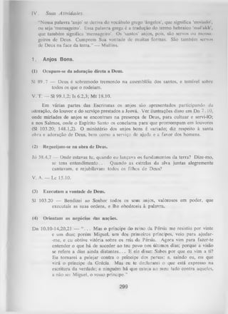 IV .

Suas Atividades.

“Nossa palavra ‘anjo’ se deriva do vocábulo grego ‘ângelos’, que significa 'enviudo',
ou seja ‘mensageiro’. Essa palavra grega é a tradução do termo hebraico ‘maPalih',
que também significa ‘mensageiro’. Os ‘santos’ anjos, pois, são servos ou mcnmt
geiros de Deus. Cumprem Sua vontade de muitas formas. São também servo*
de Deus na face da terra.” — Mullins.
1.

Anjos Bons.

(1)

Ocupam-se da adoração direta a Deus.

Sl 89.7 — Deus é sobremodo tremendo na assembléia dos santos, e temível sobre
todos os que o rodeiam.
V. T. — Sl 99.1,2; Is 6.2,3; M t 18.10.
Em várias partes das Escrituras os anjos são apresentados participando da
adoração, do louvor e do serviço prestados a Jeová. Ver ilustrações disso em Dn 7. í 0,
onde miríades de anjos se encontram na presença de Deus, para cultuar e servi-lO;
e nos Salmos, onde o Espírito Santo os conclama para que prorrompam em louvores
(Sl 103.20; 148.1,2). O ministério dos anjos bons é variado; diz respeito à santa
obra e adoração de Deus, bem como a serviço de ajuda e a favor dos homens.
(2)

Regozijam-se na obra de Deus.

Jó 38.4,7 — Onde estavas tu, quando eu lançava os fundamentos da terra? Dize-mo,
se tens entendim ento. .. Quando as estrelas da alva juntas alegremente
cantavam, e rejubilavam todos os filhos de Deus?
V. A. — Lc 15.10.
(3)

Executam a vontade de Deus.

Sl 103.20 — Bendizei ao Senhor todos os seus anjos, valorosos em poder, que
executais as suas ordens, e lhe obedeceis à palavra.
(4)

Orientam os negócios das nações.

Dn 10.10-14,20,21 — “ . . . Mas o príncipe do reino da Pérsia me resistiu por vinte
e um dias; porém Miguel, um dos primeiros príncipes, veio para ajudar-me, e cu obtive vitória sobre os reis da Pérsia. Agora vim para fazer-te
entender o que há de suceder ao teu povo nos últimos dias; porque a visão
se refere a dias ainda d istan tes.. . E ele disse: Sabes por que eu vim a ti?
Eu tornarei a pelejar contra o príncipe dos persas; e, saindo eu, eis que
virá o príncipe da Grécia. Mas eu te declararei o que está expresso na
escritura da verdade; e ninguém há que esteja ao meu lado contra aqueles,
a não sei Miguel, o vosso príncipe.’’

299

 