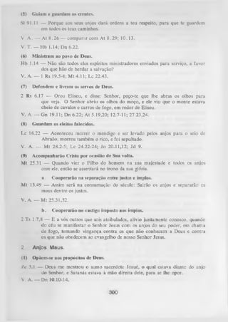 (5)

Guiam e guardam os crentes.

Sl 91.11 — Porque aos seus anjos dará ordens a teu respeito, para que te guardem
em todos os teus caminhos.
V

A . — At 8 .2 6 — comparar com At 8.29; 10.13.

V. T. — Hb 1.14; Dn 6.22.
(6)

Ministram ao povo de Deus.

Hb 1.14 — Não são todos eles espíritos ministradores enviados para serviço, a favor
dos que hão de herdar a salvação?
V. A. — 1 Rs 19.5-8; M t 4.11; Lc 22.43.
(7)

Defendem e livram os servos de Deus.

2

Rs 6.17 — Orou Eliseu, e disse: Senhor, peço-te que lhe abras os olhos para
que veja. O Senhor abriu os olhos do moço, e ele viu que o monte estava
cheio de cavalos e carros de fogo, em redor de Eliseu.

V. A. — Gn 19.11; Dn 6.22; At 5.19,20; 12.7-11; 27.23,24.
(8)

Guardam os eleitos falecidos.

Lc 16.22 — Aconteceu morrer o mendigo e ser levado pelos anjos para o seio dc
Abraão; morreu também o rico, e foi sepultado.
V. A. — M t 28.2-5; Lc 24.22-24; Jo 20.11,12; Jd 9.
(9) Acompanharão Cristo por ocasião de Sua volta.
Mt 25.31 —
Quando vier o Filho do homem na sua majestade e
com ele, então se assentará no trono da sua glória.

todososanjos

a . Cooperarão na separação entre justos e ímpios.
M t 13.49 —
Assim será na consumação do século: Sairão osanjos e
maus dentre os justos.

separarão os

V. A. — M t 25.31,32.
b.

Cooperarão no castigo imposto aos ímpios.

2 Ts 1.7,8 — E a vós outros que sois atribulados, alívio juntamente conosco, quando
do céu se manifestar o Senhor Jesus com os anjos do seu poder, em chama
de fogo, tomando vingança contra os que não conhecem a Deus e contra
os que não obedecem ao evangelho de nosso Senhor Jesus.

2

Anjos Maus.

(I) Opõem-se aos propósitos de Deus.
/ c 3.1 — Deus me mostrou o sumo sacerdote Josué, o qual estava diante do anjo
do Senhor, e Satanás estava à mão direita dele, para se lhe opor.
V. A. — Dn 10.10-14.

300

 