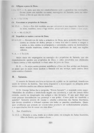 (2)

Afligem o povo de Deus.

2 Co 12.7 — E, para que não me cnsoberbeccssc com a grandeza das revelaçflen,
foi-me posto um espinho na carne, mensageiro de Satanás, para me cubo
fetear, a fim de que não me exalte.
V. A. — Lc 13.16.
(3)

Executam os propósitos de Satanás.

Mt 25.41 — Então o Rei dirá também aos que estiverem à sua esquerda: Apartai-vos
de mim, malditos, para o fogo eterno, preparado para o diabo e seus anjos.
V. A. — M t 12.26,27.
(4)

Impedem os santos e servos de Deus.

Ef 6.11,12 — Revesti-vos de toda a arm adura de Deus, para poderdes ficar firmes
contra as ciladas do diabo; porque a nossa luta não é contra o sangue e
a eame, e, sim, contra os principados e potestades, contra os dominadores
deste mundo tenebroso, contra as forças espirituais do mal, nas regiões
celestes.
V. A. — l T s 2.18.
Anjos maus são empregados na execução dos propósitos de Satanás, que são
diametralmente opostos aos propósitos de Deus, e estão envolvidos nos obstáculos
e danos contra a vida espiritual e o bem estar do povo de Deus.
D. D. — Os anjos santos prestam assistência a Deus em Seu serviço aos homens,
ao passo que os anjos maus ajudam a Satanás em seu serviço, tanto contra Deus
como contra o homem.

B.

Satanás.

O assunto de Satanás nos leva ao terreno do espírito ou do espiritual, tirando-nos
assim do terreno da matéria. Isso torna impossível a investigação ou pesquisa pelos
meios e métodos usados nas ciências materiais.
O
Dr. George Soltau faz a pergunta: “Existe Satanás?”, e responde como segue:
“Multidões de eruditos e intelectuais negam sua existência, e que ele jamais tenha
existido, exceto na imaginação dos antigos e dos iletrados. O que quer dizer que
essas pessoas desconhecem sua presença e seu poder. Como pode ser resolvida a
questão? Somente através do exame e estudos cuidadosos das Santas Escrituras,
que devem constituir o tribunal supremo em todas as questões semelhantes. Quais­
quer evidências que possam ser encontradas precisam ser cuidadosamente pesadas,
e as especulações têm de cessar em vista disso.”
I.

Sua Existência.

Jo 13.2 — Durante a ceia, tendo já o diabo posto no coração de Judas Iscariotes,
filho de Simão, que traísse a Jesus.. .

301

 
