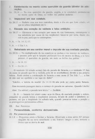 2.
Ez
3.

Estabelecido no monte como querubim da guarda (diretor da ado­
ração).
28.14 — Tu eras querubim da guarda, ungido, e te estabeleci; permunecla»
no monte santo de Deus, no brilho das pedras andavas.
Impecável em sua conduta.

Ez 28.15 — Perfeito eras nos teus caminhos, desde o dia em que foste criado, «té
que se achou iniqüidade em ti.
4.

Elevado seu coração de vaidade e falsa ambição.

Ez 28.17 — Elevou-se o teu coração por causa da tua formosura, corrompeste a
tua sabedoria por causa do teu resplendor; lancei-te por terra, diante dos
reis te pus, para que te contemplem.
V . A . — Is. 14.11-17.
V .A . — I Tm 3.6.
5.

Rebaixado em seu caráter moral e deposto de sua exaltada posição.

Ez 28.16 — N a multiplicação do teu comércio se encheu o teu interior de violência,
e pecaste; pelo que te lançarei profanado fora do monte de Deus, e te farei
perecer, ó querubim da guarda, em meio ao brilho das pedras.
V A . — Is 14.12.
V T . — Ez 28.17.
O
versículo 16 (citado acima) fala do pecado de Satanás, e o versículo 17 fala
da causa do pecado que foi a vaidade, pois ele se ensoberbeceu devido a sua própria
beleza. Paulo atribui a condenação de Satanás a essa causa (I Tm 3.6): “ . . . a fim
de não cair no opróbrio e no laço do diabo” .
“Lúcifer, a ‘estrela da manhã' (Is 14.12-14) não pode ser outro senão Satanás.
Essa tremenda passagem marca o começo do pecado no universo. Quando Lúcifer
disse: ‘Eu subirei’, o pecado teve início.” — Scofield.
D. D. — Satanás foi criado como anjo de Deus, de exaltada posição e ordem,
possuidor de grande beleza e resplendor pessoais, dotado de poder e sabedoria su­
periores, até que a iniqüidade foi achada nele, quando procurou tom ar a posição e
as prerrogativas pertencentes a Deus.
I I I . Sua Natureza.
1.

Personalidade, conforme demonstrado.

(1) Por pronomes pessoais.
Jó 1.8 — Perguntou ainda o Senhor a Satanás: Observaste a meu servo Jó? porque
ninguém há na terra semelhante a ele, homem íntegro e reto, temente a
Deus e que se desvia do mal.

303

 
