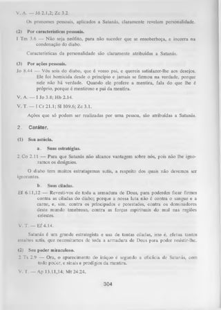 V. A. — Jó 2.1,2; Zc 3.2
O n pronomes pessoais, aplicados a Satanás, claramente revelam personalidade.
(2)

Por características pessoais.

1 Tm 3.6 — N ão seja neófito, para não suceder que se ensoberbeça, e incorra na
condenação do diabo.
Características da personalidade são claramente atribuídas a Satanás.
(3)

Por ações pessoais.

Jo 8.44 — Vós sois do diabo, que é vosso pai, e quereis satisfazer-lhe aos desejos.
Ele foi homicida desde o princípio e jamais se firmou na verdade, porque
nele não há verdade. Quando ele profere a mentira, fala do que lhe é
próprio, porque é mentiroso e pai da mentira.
V. A. — I Jo 3.8; H b 2.14.
V. T. — I C r 21.1; Sl 109.6; Zc 3.1.
Ações que só podem ser realizadas por uma pessoa, são atribuídas a Satanás.
2.

Caráter,

(1)

Sua astúcia.
a.

Suas estratégias.

2 Co 2.11 — Para que Satanás não alcance vantagem sobre nós, pois não lhe igno­
ramos os desígnios.
O diabo tem muitos estratagemas sutis, a respeito dos quais não devemos ser
ignorantes.
b.

Suas ciladas.

Ef 6.11,12 — Revesti-vos de toda a armadura de Deus, para poderdes ficar firmes
contra as ciladas do diabo; porque a nossa luta não é contra o sangue e a
carne, e, sim, contra os principados e potestades, contra os dominadores
deste mundo tenebroso, contra as forças espirituais do mal nas regiões
celestes.
V. T. — Ef 4.14.
Satanás é um grande estrategista e usa de tantas ciladas, isto é, efetua tantos
assaltos sutis, que necessitamos de toda a armadura de Deus para poder resistir-lhe.
(2)

Seu poder miraculoso.

2 Ts 2.9 — Ora, o aparecimento do iníquo é segundo a eficácia de Satanás, com
todo poder, e sinais e prodígios da mentira.

V. T. — Ap 13.11,14; Mt 24.24.
304

 