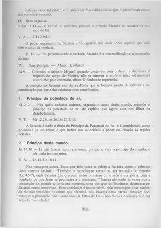 Satanás exibe tal poder, com sinais dc maravilhas falsas que o identificam conto
um ser sobre-humano.
(3) Seus enganos.
2 Co 11.14 — E não é de admirar; porque o próprio Satanás se transforma em
anjo de luz.
V. A. — 2 Ts 2.9,10.
O
poder enganador de Satanás é tão grande que ilude todos aqueles que não
têm o amor da verdade.
D. D. — Em personalidade e caráter, Satanás é a materialização e a expressão
do mal.
IV .

Sua Posição — M u ito Exaltada.

Jd 9 — Contudo, o arcanjo Miguel, quando contendia com o diabo, e disputava a
respeito do corpo de Moisés, não se atreveu a proferir juízo infamatório
contra ele; pelo contrário, disse: O Senhor te repreenda.
A posição de Satanás era tão exaltada que o tornava isento de críticas e de
condenação por parte das criaturas suas semelhantes.
1.

Príncipe da potestade do ar.

Ef 2 .2 — Nos quais andastes outrora, segundo o curso deste mundo, segundo o
príncipe da potestade do ar, do espírito que agora atua nos filhos da
desobediência.
V. T. — M t 12.26; At 26.18; Cl 1.13.
A Satanás é dado o título de Príncipe da Potestade do Ar; e é considerado como
possuidor de um reino, o que indica sua autoridade e poder em relação às regiões
celestes.
2.

Príncipe deste mundo.

Jo 14.30 — Já não falarei muito convosco, porque aí vem o príncipe do mundo; e
ele nada tem em mim.
V. A. — Jo 12.31; 16.11.
Nas passagens acima, Jesus por três vezes se refere a Satanás como o príncipe
deste sistema satânico. Também o reconheceu como tal, na tentação do deserto
(Lc 4.5-7), onde Satanás Lhe ofereceu todos os reinos do mundo e sua glória, com a
condição de que Jesus se prostrasse e o adorasse. “Tem-se afirmado às vezes que a
presunção de possuir a terra era mentira, uma vez que as Escrituras desmascaram
Satanás como mentiroso. Essa conclusão é inadmissível, pelo menos por duas razões:
Se ele não possuísse os reinos que oferecia, não haveria nessa oferta tentação; ade­
mais, se a presunção não tivesse base, o Filho de Deus não tê-la-ia desmascarado em
seguida.” — Chafer.

 